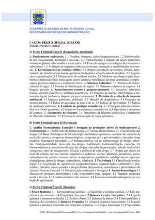 GOVERNO DO ESTADO DE MATO GROSSO DO SUL
SECRETARIA DE ESTADO DE ADMINISTRAÇÃO
S:DIR_GERALMinuta2013Concursos2013_Pcms_Perito&AgentePJudEdital001_Pcms_PeritoAgenteJud2013.doc - 47/49
CARGO: PERITO OFICIAL FORENSE
Função: Perito Criminal
a) Perito Criminal/Área 01 (Engenharia Ambiental)
1. Fundamentos ambientais. 1.1 Biosfera, biomassa, ciclos biogeoquímicos. 1.2 Biodiversida-
de nos ecossistemas, formação e sucessão. 1.3 Caracterização e impacto de ações antrópicas,
mudanças globais relacionadas a estas ações. 1.4 Fluxo de energia e reciclagem de elementos e
substâncias. 1.5 Avaliação de impactos sobre ecossistemas, atenuação e possibilidades de rever-
são. 2. Gerenciamento de resíduos sólidos. 2.1 Origem e produção de resíduos sólidos, deter-
minação de características físicas, químicas, biológicas e classificação de resíduos. 2.2 Legisla-
ção e normalização. 2.3 Minimização de resíduos sólidos. 2.4 Modelos tecnológicos para trata-
mento e disposição final: reciclagem, aterro sanitário, remediação de áreas degradadas, compos-
tagem, processos térmicos e tratamento físico. 3. Sistemas hidráulico. 3.1 Sistemas de abaste-
cimento de água. 3.2 Sistema de distribuição de esgoto. 3.3 Sistemas coletores de esgotos. 3.4
Esgotos pluviais. 4. Sensoriamento remoto e geoprocessamento. 4.1 conceitos, princípios
físicos, sensores (satélites) e produtos disponíveis. 4.2 Imagens de satélite: interpretação e tra-
tamento digital (softwares disponíveis para tratamento). 5. Métodos de avaliação de impacto
ambiental. 5.1 Impacto ambiental, definição. 5.2 Métodos de diagnósticos. 5.4 Programa de
monitoramento. 5.5 Índice de qualidade da água e do ar. 5.6 Índices de diversidade. 5.7 Índices
de qualidade ambiental. 6. Controle de poluição atmosférica. 6.1 Principais poluentes atmos-
féricos e fontes geradoras. 6.2 Impactos dos poluentes atmosféricos. 6.3 Operações e processos
de controle. 7. Tratamento de efluentes. 7.1 Tratamento de efluentes domésticos e tratamento
de efluentes industriais. 7.2 Técnicas de minimização de carga poluidora.
b) Perito Criminal/Área 02 (Farmácia)
1. Análise Farmacêutica Extração e dosagem de princípios ativos de medicamentos 2.
Farmacologia 2.1 Subdivisão da farmacologia 2.2 Formas farmacêuticas 2.3 Classificação das
drogas 2.4 Bases fisiológicas da farmacologia: mediadores químicos, evolução do conceito de
mediação química, receptores farmacológicos, receptores pré e pós-sinápticos, interação droga
receptor, mensageiro secundário. 2.5 Farmacocinética: via de administração de drogas, absor-
ção, biodisponibilidade, meia-vida das drogas, distribuição, biotransformação, excreção. 2.6
Farmacodinâmica: mecanismo de ação das drogas, interação droga-receptor, relação dose-efeito,
sinergismo, tipos de antagonismo, eficácia e potência de uma droga. 2.7 Drogas que atuam em
nível de sistema nervoso central: hipnóticos e sedativos, álcoois alifáticos, anestésicos gerais,
estimulantes do sistema nervoso central, neurolépticos, ansiolíticos, antidepressivos, opiáceos,
alucinógenos, abuso de drogas, dependência, tolerância. 3 Toxicologia 3.1 Classificação toxico-
lógica 3.2 Toxicologia de: agrotóxicos (organofosforados, organoclorados, carbamatos e pire-
tróides), raticidas, metais pesados e drogas ilícitas (depressores, estimulantes e perturbadores do
Sistema Nervoso Central) 3.3 Monitorização ambiental e biológica 4. Imuno-hematologia 4.1
Marcadores protéicos eritrocitários e não eritrocitários para tipagem. 4.2 Tipagem sanguínea
direta e reversa. 4.3 Caráter secretor e não secretor. 4.4 Técnicas imuno-hematológicas por ini-
bição da aglutinação.
c) Perito Criminal/Área 03 (Química)
1 Físico Química: 1.1 Termodinâmica química, 1.2 Equilíbrio e cinética química, 1.3 Leis em-
píricas e mecanismos 1.4 Propriedade dos gases. 2 Química Geral e Inorgânica: 2.1 Ligação
química e estrutura molecular 2.2 Ácidos e bases 2.3 Química de ânions 2.4 Tabela periódica e
Química dos elementos 3 Química Orgânica 3.1 Química orgânica fundamental 3.2 Ligação
química e estrutura molecular em moléculas orgânicas 3.3 Grupos funcionais 3.4 Propriedades
 