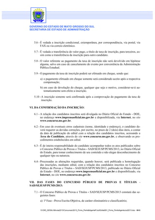 GOVERNO DO ESTADO DE MATO GROSSO DO SUL
SECRETARIA DE ESTADO DE ADMINISTRAÇÃO
S:DIR_GERALMinuta2013Concursos2013_Pcms_Perito&AgentePJudEdital001_Pcms_PeritoAgenteJud2013.doc - 8/49
5.6 - É vedada a inscrição condicional, extemporânea, por correspondência, via postal, via
FAX ou via correio eletrônico.
5.7 - É vedada a transferência do valor pago, a título de taxa de inscrição, para terceiros, as-
sim como a transferência da inscrição para outro candidato.
5.8 - O valor referente ao pagamento da taxa de inscrição não será devolvido em hipótese
alguma, salvo em caso de cancelamento do evento por conveniência da Administração
Pública Estadual.
5.9 - O pagamento da taxa de inscrição poderá ser efetuado em cheque, sendo que:
a) o pagamento efetuado em cheque somente será considerado aceito após a respectiva
compensação;
b) em caso de devolução do cheque, qualquer que seja o motivo, considerar-se-á au-
tomaticamente sem efeito a inscrição.
5.10 -A inscrição somente será confirmada após a comprovação do pagamento da taxa de
inscrição.
VI. DA CONFIRMAÇÃO DA INSCRIÇÃO:
6.1 - A relação dos candidatos inscritos será divulgada no Diário Oficial do Estado - DOE,
no endereço www.imprensaoficial.ms.gov.br e disponibilizada, via Internet, no site
www.concurso.ms.gov.br.
6.2 - Em caso de eventuais erros cadastrais (nome, identidade e endereço), o candidato de-
verá requerer as devidas correções, por escrito, no prazo de 2 (dois) dias úteis, a contar
da data de publicação do edital com a relação dos candidatos inscritos, acessando a
Área do Candidato, através do site www.concurso.ms.gov.br, e observando os pro-
cedimentos estabelecidos em edital.
6.3 - É de inteira responsabilidade do candidato acompanhar todos os atos publicados sobre
o Concurso Público de Provas e Títulos - SAD/SEJUSP/PCMS/2013, no Diário Oficial
do Estado, para tomar conhecimento de seu conteúdo e não alegar desconhecimento de
qualquer tipo ou natureza.
6.4 - Processadas as alterações requeridas, quando houver, será publicada a homologação
das inscrições, mediante edital, com a relação dos candidatos inscritos no Concurso
Público de Provas e Títulos - SAD/SEJUSP/PCMS/2013, publicado no Diário Oficial
do Estado - DOE, no endereço www.imprensaoficial.ms.gov.br e disponibilizado, via
Internet, no site www.concurso.ms.gov.br.
VII. DAS FASES DO CONCURSO PÚBLICO DE PROVAS E TÍTULOS -
SAD/SEJUSP/PCMS/2013:
7.1 - O Concurso Público de Provas e Títulos - SAD/SEJUSP/PCMS/2013 constará das se-
guintes fases:
a) 1ª Fase - Prova Escrita Objetiva, de caráter eliminatório e classificatório;
 
