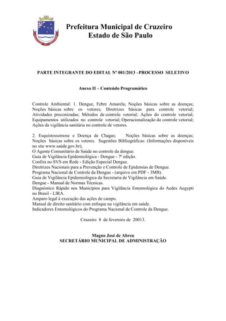 Prefeitura Municipal de Cruzeiro
                        Estado de São Paulo



  PARTE INTEGRANTE DO EDITAL Nº 001/2013 –PROCESSO SELETIVO


                        Anexo II – Conteúdo Programático


Controle Ambiental: 1. Dengue, Febre Amarela; Noções básicas sobre as doenças;
Noções básicas sobre os vetores; Diretrizes básicas para controle vetorial;
Atividades preconizadas; Métodos de controle vetorial; Ações do controle vetorial;
Equipamentos utilizados no controle vetorial; Operacionalização do controle vetorial;
Ações da vigilância sanitária no controle de vetores.

2. Esquistossomose e Doença de Chagas;            Noções básicas sobre as doenças;
Noções básicas sobre os vetores. Sugestões Bibliográficas: (Informações disponíveis
no site www.saúde.gov.br);
O Agente Comunitário de Saúde no controle da dengue.
Guia de Vigilância Epidemiológica - Dengue - 7ª edição.
Confira no SVS em Rede - Edição Especial Dengue.
Diretrizes Nacionais para a Prevenção e Controle de Epidemias de Dengue.
Programa Nacional de Controle da Dengue - (arquivo em PDF - 3MB).
Guia de Vigilância Epidemiológica da Secretaria de Vigilância em Saúde.
Dengue - Manual de Normas Técnicas.
Diagnóstico Rápido nos Municípios para Vigilância Entomológica do Aedes Aegypti
no Brasil - LIRA.
Amparo legal à execução das ações de campo.
Manual de direito sanitário com enfoque na vigilância em saúde.
Indicadores Entomológicos do Programa Nacional de Controle da Dengue.

                         Cruzeiro 8 de fevereiro de 20013.


                         Magno José de Abreu
              SECRETÁRIO MUNICIPAL DE ADMINISTRAÇÃO
 