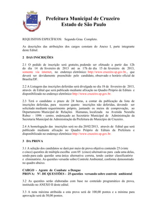 Prefeitura Municipal de Cruzeiro
                        Estado de São Paulo

REQUISITOS ESPECÍFICOS: Segundo Grau Completo.

As descrições das atribuições dos cargos constam do Anexo I, parte integrante
deste Edital.

2 DAS INSCRIÇÕES

2.1 O pedido de inscrição será gratuito, podendo ser efetuado a partir das 12h
do dia 14 de fevereiro de 2013 até as 17h do dia 15 de fevereiro de 2013,
somente via internet, no endereço eletrônico: http://www.cruzeiro.sp.gov.br., que
deverá ser devidamente preenchido pelo candidato, observado o horário oficial de
Brasília/DF.

2.2 A Listagem das inscrições deferidas será divulgada no dia 18 de fevereiro de 2013,
através de Edital que será publicado mediante afixação no Quadro Próprio de Editais e
disponibilizado no endereço eletrônico http://www.cruzeiro.sp.gov.br.

2.3 Terá o candidato o prazo de 24 horas, a contar da publicação da lista de
inscrições deferidas, para recorrer quanto inscrições não deferidas, devendo ser
solicitado mediante requerimento próprio, juntando os meios de comprovação, ao
Departamento Municipal de Relações Humanas, localizada na Avenida Nesralla
Rubez – 1096 - centro, endereçado ao Secretário Municipal de Administração da
Secretaria Municipal de Administração da Prefeitura do Município de Cruzeiro.

2.4 A homologação das inscrições será no dia 20/02/2013, através de Edital que será
publicado mediante afixação no Quadro Próprio de Editais da Prefeitura e
disponibilizado no endereço eletrônico http://www.cruzeiro.sp.gov.br.

3 DA PROVA

3.1 A seleção dos candidatos se dará por meio de prova objetiva contendo 25 (vinte
e cinco) questões de múltipla escolha com 05 (cinco) alternativas para cada uma delas,
sendo para cada questão uma única alternativa correta, tendo caráter classificatório
e eliminatório. As questões versarão sobre Controle Ambiental, conforme demonstrado
no quadro abaixo.

CARGO - Agente de Combate a Dengue
PROVA: Nº. DE QUESTÕES - 25 questões versando sobre controle ambiental

3.2 As questões serão elaboradas com base no conteúdo programático da prova,
instituído no ANEXO II deste edital.

3.3 A nota máxima atribuída a esta prova será de 100,00 pontos e a mínima para
aprovação será de 50,00 pontos.
 