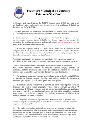 Prefeitura Municipal de Cruzeiro
                          Estado de São Paulo

3.4 A prova está prevista para o dia 24/02/2013, com início às 09h, em local a ser
divulgado no endereço eletrônico www.cruzeiro.sp.gov.br e no Quadro de Editais da
Prefeitura, no dia 20/02/2013.

3.5 Serão aprovados, os candidatos que obtiverem os acertos iguais ou superiores
a 13 (treze) questões e serão classificados por ordem decrescente de acertos.

3.6 Caso necessite de condições especiais para se submeter à Prova, a pessoa portadora
de necessidades especiais deverá indicá-las de forma específica no campo do
formulário de inscrição existente no endereço eletrônico www.cruzeiro.sp.gov.br, as
quais serão avaliadas pela Organização.

3.7 A duração da prova será de 03 (três) horas, sendo que o candidato deverá
comparecer ao local de prova com 45 minutos de antecedência do horário estabelecido
no subitem 3.4, munido de caneta esferográfica azul ou preta, comprovante de
inscrição e documento original de identificação.

3.8 Serão considerados documentos de identidade: RG; passaporte brasileiro;
certificado de reservista; carteira de trabalho; carteira nacional de habilitação com foto.

3.9 Não serão aceitos como documentos de identidade: certidões de nascimento,
CPF, títulos eleitorais, carteiras de motorista (modelo antigo), carteiras de
estudante, carteiras funcionais sem valor de identidade, carteiras de passe de
ônibus, nem documentos ilegíveis, não-identificáveis e/ou danificados.

3.10 Os portões de acesso aos locais de realização da prova serão abertos às 8h15min
e fechados às 8h50min, estando impedido, por qualquer motivo, de ingressar o
candidato que chegar ao local de prova após o horário estipulado.

3.11 O candidato deverá transcrever as respostas da prova objetiva para a folha de
respostas, que será o único documento válido para a correção da prova. O
preenchimento da folha de respostas será de inteira responsabilidade do candidato,
que deverá proceder em conformidade com as instruções específicas contidas
neste edital e na folha de respostas. Em hipótese alguma haverá substituição da
folha de respostas por erro do candidato.

3.12 As respostas às questões objetivas serão transcritas para o gabarito com
caneta esferográfica com tinta preta ou azul, devendo o candidato assinalar uma única
resposta para cada questão.

3.13 Não serão computadas, atribuindo-se nota zero às questões objetivas não
assinaladas (em branco) na folha de respostas, assim como as questões que contenham
mais de uma alternativa assinalada para a mesma questão (ainda que uma delas
esteja correta), que contenha emenda, rasura e/ou alternativa marcada a lápis, ainda
que legíveis, e quando a alternativa assinalada for a incorreta.
 
