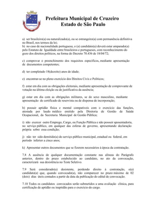 Prefeitura Municipal de Cruzeiro
                         Estado de São Paulo

a) ser brasileiro(a) ou naturalizado(a), ou se estrangeiro(a) com permanência definitiva
no Brasil, nos termos da lei;
b) no caso de nacionalidade portuguesa, o (a) candidato(a) deverá estar amparado(a)
pelo Estatuto de Igualdade entre brasileiros e portugueses, com reconhecimento do
gozo dos direitos políticos, na forma do Decreto 70.436 de 18/04/72;

c) comprovar o preenchimento dos requisitos específicos, mediante apresentação
de documentos competentes;

d) ter completado 18(dezoito) anos de idade;

e) encontrar-se no pleno exercício dos Direitos Civis e Políticos;

f) estar em dia com as obrigações eleitorais, mediante apresentação de comprovante de
votação na última eleição ou de justificativa da ausência;

g) estar em dia com as obrigações militares, se do sexo masculino, mediante
apresentação de certificado de reservista ou de dispensa de incorporação;

h) possuir aptidão física e mental compatíveis com o exercício das funções,
atestada por laudo médico emitido pela Diretoria de Gestão de Saúde
Ocupacional, da Secretaria Municipal de Gestão Pública;

i) não exercer outro Emprego, Cargo, ou Função Pública e não possuir aposentadoria,
no serviço público, em qualquer das esferas de governo, apresentando declaração
própria sobre essa condição;

j) não ter sido demitido(a) do serviço público municipal, estadual ou federal, em
período inferior a cinco anos;

k) Apresentar outros documentos que se fizerem necessários à época da contratação.

7.8 A ausência de qualquer documentação constante nas alíneas do Parágrafo
anterior, dentro do prazo estabelecido ao candidato, no ato da convocação,
caracterizará sua desistência no Teste Seletivo.

7.9 Será considerado(a) desistente, perdendo direito à contratação, o(a)
candidato(a) que, quando convocado(a), não comparecer no prazo máximo de 02
(dois) dias úteis contados a partir da data da publicação do edital de convocação.

7.10 Todos os candidatos convocados serão submetidos a uma avaliação clínica, para
certificação de aptidão ou inaptidão para o exercício do cargo.
 