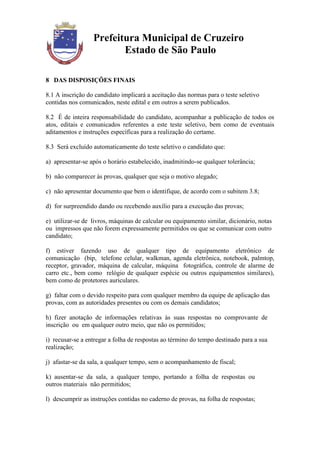 Prefeitura Municipal de Cruzeiro
                         Estado de São Paulo

8 DAS DISPOSIÇÕES FINAIS

8.1 A inscrição do candidato implicará a aceitação das normas para o teste seletivo
contidas nos comunicados, neste edital e em outros a serem publicados.

8.2 É de inteira responsabilidade do candidato, acompanhar a publicação de todos os
atos, editais e comunicados referentes a este teste seletivo, bem como de eventuais
aditamentos e instruções específicas para a realização do certame.

8.3 Será excluído automaticamente do teste seletivo o candidato que:

a) apresentar-se após o horário estabelecido, inadmitindo-se qualquer tolerância;

b) não comparecer às provas, qualquer que seja o motivo alegado;

c) não apresentar documento que bem o identifique, de acordo com o subitem 3.8;

d) for surpreendido dando ou recebendo auxílio para a execução das provas;

e) utilizar-se de livros, máquinas de calcular ou equipamento similar, dicionário, notas
ou impressos que não forem expressamente permitidos ou que se comunicar com outro
candidato;

f) estiver fazendo uso de qualquer tipo de equipamento eletrônico de
comunicação (bip, telefone celular, walkman, agenda eletrônica, notebook, palmtop,
receptor, gravador, máquina de calcular, máquina fotográfica, controle de alarme de
carro etc., bem como relógio de qualquer espécie ou outros equipamentos similares),
bem como de protetores auriculares.

g) faltar com o devido respeito para com qualquer membro da equipe de aplicação das
provas, com as autoridades presentes ou com os demais candidatos;

h) fizer anotação de informações relativas às suas respostas no comprovante de
inscrição ou em qualquer outro meio, que não os permitidos;

i) recusar-se a entregar a folha de respostas ao término do tempo destinado para a sua
realização;

j) afastar-se da sala, a qualquer tempo, sem o acompanhamento de fiscal;

k) ausentar-se da sala, a qualquer tempo, portando a folha de respostas ou
outros materiais não permitidos;

l) descumprir as instruções contidas no caderno de provas, na folha de respostas;
 