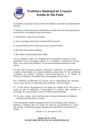 Prefeitura Municipal de Cruzeiro
                         Estado de São Paulo

m) perturbar, de qualquer modo, a ordem dos trabalhos, incorrendo em comportamento
indevido;

n) utilizar ou tentar utilizar meios fraudulentos ou ilegais para obter aprovação própria
ou de terceiros, em qualquer fase do teste seletivo;

o) não permitir a coleta de sua assinatura;

p) fizer em qualquer documento, declaração falsa ou inexata;

q) estiver portando armas, mesmo que possua o respectivo porte;

r) apresentar documentos irregulares;

s) não atender às determinações deste Edital.

8.4 Se, a qualquer tempo, for constatado, por meio eletrônico, estatístico, visual,
grafológico ou por investigação policial, ter o candidato se utilizado de processo
ilícito, suas provas serão anuladas e ele será automaticamente eliminado do teste
seletivo.

8.5 Não serão fornecidos atestados, declarações, certificados ou certidões relativos
à seleção, à classificação ou às notas de candidatos, valendo, para tal fim, a publicação
na Internet, no endereço eletrônico www.cruzeiro.sp.gov.br e no Quadro de
Editais da Prefeitura, do resultado final e homologação do teste seletivo.

8.6 A Prefeitura do Município de Cruzeiro não se responsabiliza por quaisquer
cursos, textos, apostilas e outras publicações referentes a este teste seletivo.

8.7 O teste seletivo disciplinado por este Edital tem validade de 03 (três) meses, a
contar da data de publicação e homologação do resultado final, podendo ser
prorrogado por igual período, a critério da Administração Municipal.

8.8 Os casos omissos serão resolvidos pela Secretaria Municipal de Saúde da
    Prefeitura do Município de Cruzeiro.

8.9 As bibliografias citadas no programa de prova servem apenas como referência,
podendo o candidato optar em estudar por outras de sua preferência ou acesso,
não gerando ao Município qualquer obrigação em disponibilizar as referências ali
citadas.
                              Cruzeiro 8 de fevereiro de 2013.


                          Magno José de Abreu
               SECRETÁRIO MUNICIPAL DE ADMINISTRAÇÃO
 