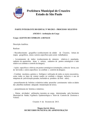 Prefeitura Municipal de Cruzeiro
                         Estado de São Paulo



  PARTE INTEGRANTE DO EDITAL Nº 001/2013 – PROCESSO SELETIVO

                          ANEXO I - Atribuições do Cargo

Cargo: AGENTE DE COMBATE A DENGUE


Descrição Analítica:

Realizar:

- Reconhecimento geográfico (conhecimento da cidade de Cruzeiro, leitura de
mapas geográficos, áreas e setores específicos para serem trabalhados);

- Levantamento de índice (conhecimento de números relativos à população,
cadastro de quarteirões, áreas e setores, cadastros de pontos estratégicos e tudo
relativo ao combate e controle de dengue);

- Ações específicas e efetivas em pontos estratégicos (orientações, coleta de larvas, uso
de larvicida e outros específicos no combate e controle da dengue);

- Combate mecânico, químico e biológico ( utilização de todos os meios necessários,
como todos os tipos de veneno usados no combate a dengue, inclusive o uso de
máquinas de pulverização pesadas, incluindo-se produtos de forte odor);

- preenchimento de boletins e relatórios (saber preencher corretamente todos os dados
das planilhas mediante adequada interpretação de texto);

- preenchimento de boletins e relatórios;

- Outras atividades/ atribuições inerentes ao cargo, determinadas pela Secretaria
Municipal de Saúde, Vigilância Epidemiológica e Setor de Controle de Zoonoses e
Vetores.

                          Cruzeiro 8 de fevereiro de 2013.


                          Magno José de Abreu
               SECRETÁRIO MUNICIPAL DE ADMINISTRAÇÃO
 