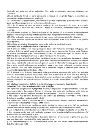divulgação dos gabaritos oficiais definitivos. Não serão encaminhadas respostas individuais aos
candidatos.
10.7.5 O candidato deverá ser claro, consistente e objetivo em seu pleito. Recurso inconsistente ou
intempestivo será preliminarmente indeferido.
10.7.6 O recurso não poderá conter, em outro local que não o apropriado, qualquer palavra ou marca
que o identifique, sob pena de ser preliminarmente indeferido.
10.7.7 Se do exame de recursos resultar anulação de item integrante de prova, a pontuação
correspondente a esse item será atribuída a todos os candidatos, independentemente de terem
recorrido.
10.7.8 Se houver alteração, por força de impugnações, de gabarito oficial preliminar de item integrante
de prova, essa alteração valerá para todos os candidatos, independentemente de terem recorrido.
10.7.9 Não será aceito recurso via postal, via fax, via correio eletrônico ou, ainda, fora do prazo.
10.7.10 Em nenhuma hipótese serão aceitos pedidos de revisão de recursos ou recurso de gabarito
oficial definitivo.
10.7.11 Recursos cujo teor desrespeite a banca serão preliminarmente indeferidos.
11 DA PROVA DE REDAÇÃO EM LÍNGUA PORTUGUESA
11.1 A prova de redação em língua portuguesa deverá ser manuscrita em lngua portuguesa, pelo
candidato, de forma legível, sendo obrigatório o uso de caneta esferográfica de tinta preta, fabricada
em material transparente, que o candidato deverá trazer. Caso o candidato faça a sua redação em letra
de forma, deverá distinguir claramente as letras maiúsculas das minúsculas.
11.2 Será permitida a interferência e/ou a participação de terceiros na realização da prova de redação
em língua portuguesa somente em caso a quem tenha sido deferido atendimento especial para este fim.
Nesse caso, o candidato será acompanhado por um agente devidamente treinado, para o qual deverá
ditar o texto, especificando oralmente a grafia das palavras e os sinais gráficos de pontuação, sempre
que solicitado. Para isso, será obrigatório que o candidato cumpra as determinações relativas ao
atendimento especial constantes deste edital.
11.3 A folha de texto definitivo da prova de redação em língua portuguesa não poderá ser assinada,
rubricada e/ou conter qualquer palavra e/ou marca que a identifique em outro local que não seja o
especificado para tal fim, sob pena de ser anulada. Assim, a detecção de qualquer marca identificadora
no espaço destinado à transcrição do texto definitivo acarretará a atribuição de nota ZERO à prova de
redação.
11.4 Não haverá substituição da folha de texto definitivo por erro exclusivo do candidato.
12 DOS CRITÉRIOS DE AVALIAÇÃO DA PROVA DE REDAÇÃO
12.1 A prova de redação valerá 10,00 pontos. A avaliação da prova de redação consistirá na análise, pela
banca examinadora, dos aspectos formais e estruturais dos textos dos candidatos, assim como do
desenvolvimento do tema proposto. A nota na redação (NR) será calculada da seguinte forma:
a) Nos casos de fuga ao tema, de inexistência de texto ou de identificação indevida na folha de texto
definitivo, o candidato receberá nota NR = 0,00;
b) A apresentação textual, a estrutura textual e o desenvolvimento do tema totalizarão a nota relativa
ao domínio do conteúdo (NC), limitada a 10,00 pontos.
c) A avaliação do domínio da modalidade escrita totalizará o número de erros (NE) do candidato,
considerando-se aspectos tais comografia/acentuação, morfossintaxe e propriedade vocabular .
d) Será computado o número total de linhas (TL) efetivamente escritas pelo candidato, em que TL ≤ 30.
e) Será calculada, então, para cada candidato, a nota da prova de redação (NR) como sendo igual a NC
menos o resultado do quociente NE / TL.
f) A nota NR será calculada utilizando-se duas casas decimais e arredondando-se para cima quando o
algarismo da terceira casa decimal for maior ou igual a cinco.
g) Será atribuída nota igual a 0,00 ao candidato que obtiver NR < 0,00. Assim, NR terá os valores mínimo
de 0,00 e máximo de 10,00.
 
