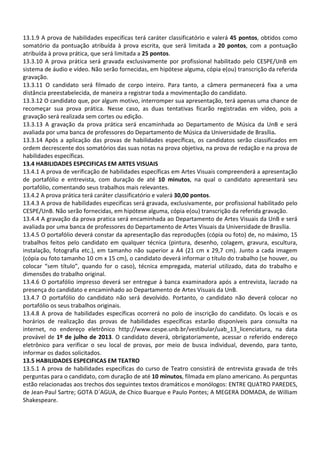 13.1.9 A prova de habilidades especificas terá caráter classificatório e valerá 45 pontos, obtidos como
somatório da pontuação atribuída à prova escrita, que será limitada a 20 pontos, com a pontuação
atribuída à prova prática, que será limitada a 25 pontos.
13.3.10 A prova prática será gravada exclusivamente por profissional habilitado pelo CESPE/UnB em
sistema de áudio e vídeo. Não serão fornecidas, em hipótese alguma, cópia e(ou) transcrição da referida
gravação.
13.3.11 O candidato será filmado de corpo inteiro. Para tanto, a câmera permanecerá fixa a uma
distância preestabelecida, de maneira a registrar toda a movimentação do candidato.
13.3.12 O candidato que, por algum motivo, interromper sua apresentação, terá apenas uma chance de
recomeçar sua prova prática. Nesse caso, as duas tentativas ficarão registradas em vídeo, pois a
gravação será realizada sem cortes ou edição.
13.3.13 A gravação da prova prática será encaminhada ao Departamento de Música da UnB e será
avaliada por uma banca de professores do Departamento de Música da Universidade de Brasília.
13.3.14 Após a aplicação das provas de habilidades específicas, os candidatos serão classificados em
ordem decrescente dos somatórios das suas notas na prova objetiva, na prova de redação e na prova de
habilidades específicas.
13.4 HABILIDADES ESPECIFICAS EM ARTES VISUAIS
13.4.1 A prova de verificação de habilidades específicas em Artes Visuais compreenderá a apresentação
de portafólio e entrevista, com duração de até 10 minutos, na qual o candidato apresentará seu
portafólio, comentando seus trabalhos mais relevantes.
13.4.2 A prova prática terá caráter classificatório e valerá 30,00 pontos.
13.4.3 A prova de habilidades especificas será gravada, exclusivamente, por profissional habilitado pelo
CESPE/UnB. Não serão fornecidas, em hipótese alguma, cópia e(ou) transcrição da referida gravação.
13.4.4 A gravação da prova pratica será encaminhada ao Departamento de Artes Visuais da UnB e será
avaliada por uma banca de professores do Departamento de Artes Visuais da Universidade de Brasília.
13.4.5 O portafólio deverá constar da apresentação das reproduções (cópia ou foto) de, no máximo, 15
trabalhos feitos pelo candidato em qualquer técnica (pintura, desenho, colagem, gravura, escultura,
instalação, fotografia etc.), em tamanho não superior a A4 (21 cm x 29,7 cm). Junto a cada imagem
(cópia ou foto tamanho 10 cm x 15 cm), o candidato deverá informar o título do trabalho (se houver, ou
colocar “sem título”, quando for o caso), técnica empregada, material utilizado, data do trabalho e
dimensões do trabalho original.
13.4.6 O portafólio impresso deverá ser entregue à banca examinadora após a entrevista, lacrado na
presença do candidato e encaminhado ao Departamento de Artes Visuais da UnB.
13.4.7 O portafólio do candidato não será devolvido. Portanto, o candidato não deverá colocar no
portafólio os seus trabalhos originais.
13.4.8 A prova de habilidades específicas ocorrerá no polo de inscrição do candidato. Os locais e os
horários de realização das provas de habilidades específicas estarão disponíveis para consulta na
internet, no endereço eletrônico http://www.cespe.unb.br/vestibular/uab_13_licenciatura, na data
provável de 1º de julho de 2013. O candidato deverá, obrigatoriamente, acessar o referido endereço
eletrônico para verificar o seu local de provas, por meio de busca individual, devendo, para tanto,
informar os dados solicitados.
13.5 HABILIDADES ESPECIFICAS EM TEATRO
13.5.1 A prova de habilidades especificas do curso de Teatro consistirá de entrevista gravada de três
perguntas para o candidato, com duração de até 10 minutos, filmada em plano americano. As perguntas
estão relacionadas aos trechos dos seguintes textos dramáticos e monólogos: ENTRE QUATRO PAREDES,
de Jean-Paul Sartre; GOTA D´AGUA, de Chico Buarque e Paulo Pontes; A MEGERA DOMADA, de William
Shakespeare.
 