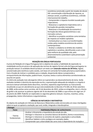 econômica construída a partir de meados do século
XIX: concentração e distribuição de riquezas, as
alianças sociais, as políticas econômicas, a divisão
internacional do trabalho.
- Compreender o impacto mundial causado pelo
imperialismo.
- Relacionar o capitalismo imperialista com a
formação dos grandes monopólios.
- Relacionar a mundialização da economia à
formação dos blocos geoeconômicos e aos
mercados comuns.
- Identificar os projetos socialistas como tentativa
de resposta ao modelo capitalista.
- Contextualizar as crises e as transformações
vividas pelos modelos econômicos do cenário
contemporâneo.
- Analisar a cidadania no âmbito dos modelos
capitalista e socialista, identificando-a com a luta
pela melhoria da qualidade vida, pelo
desenvolvimento sustentável e pela preservação
ambiental.
REDAÇÃO EM LÍNGUA PORTUGUESA
A prova de Redação em Língua Portuguesa tem o objetivo de avaliar a habilidade de expressão na
modalidade escrita em prosa e de aplicação das normas do registro formal culto da língua portuguesa na
produção textual. O candidato deverá produzir um texto com extensão máxima de 30 linhas, legível,
caracterizado pela coerência e pela coesão, com base em comando formulado pela banca examinadora.
Com a função de motivar o candidato para a redação, despertando ideias e propiciando o
enriquecimento de informações, poderá haver, na prova, textos e outros elementos correlacionados ao
assunto em pauta.
O critério de avaliação mais abrangente refere-se à apreensão e ao desenvolvimento do tema. Serão
avaliados também o domínio da expressão escrita, a apresentação adequada da redação e o respeito à
estrutura textual solicitada (texto descritivo, narrativo, expositivo-argumentativo ou instrucional),
ressaltando-se que em atendimento ao que está estabelecido no Decreto nº 6.583, de 29 de setembro
de 2008, serão aceitas como corretas, até 31 de dezembro de 2012, ambas as ortografias, isto é, a forma
de grafar e de acentuar as palavras vigente até 31 de dezembro de 2008 e a que entrou em vigor em 1º
de janeiro de 2009. Poderão ser explorados os seguintes gêneros textuais: resumos, resenhas, cartas,
propagandas, textos informativos e argumentativos.
CIÊNCIAS DA NATUREZA E MATEMÁTICA
Os objetos de avaliação em Ciências da Natureza e Matemática estão estruturados em eixos interligados
sobre os quais se apoiará a avaliação, que será, então, integrada e interdisciplinar.
1 Biologia
Focos Habilidades/Objetos de conhecimento
- Teorias
fundamentais
- Analisar criticamente a importância do estudo da vida.
- Distinguir e relacionar os conceitos básicos de biosfera, bioma e ecossistema.
- Distinguir e relacionar os conceitos de espécie, população e comunidade.
- Identificar habitat e nicho ecológico em exemplos dados.
- Compreender que a diversidade dos seres vivos é dependente de mutação e
 