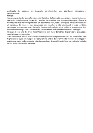 qualificação dos docentes em Geografia, permitindo-lhes uma abordagem integradora e
transformadora.
Biologia
Esse curso visa atender a uma formação interdisciplinar do licenciado, superando as fragmentações que
a excessiva disciplinaridade trouxe aos currículos de Biologia e que tanto comprometem a formação
docente para atuar na educação básica. Em decorrência disso, toda a concepção curricular nesse curso
foi planejada, de modo a ficar estruturado em módulos (e não disciplinas) e eixos temáticos
transversais, permanentes para a formação fundamental dos licenciados: biológico, propriamente dito;
relacionando a biologia com a sociedade e o conhecimento; bem como em sua prática pedagógica.
A Biologia é hoje uma das áreas do conhecimento com maior deficiência de professores graduados e
capacitados para o seu ensino.
Os Estados em que o curso estará sendo ofertado possuem uma grande demanda por professores, além
de professores leigos em atuação. Isso compromete tanto o desenvolvimento científico-tecnológico do
país como a preservação ambiental e também qualquer desenvolvimento local nos mais diferenciados
setores, como saneamento, saúde etc.
 