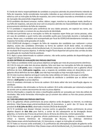 9.5 Serão de inteira responsabilidade do candidato os prejuízos advindos do preenchimento indevido da
folha de respostas. Serão consideradas marcações indevidas as que estiverem em desacordo com este
edital ou com as instruções da folha de respostas, tais como marcação rasurada ou emendada ou campo
de marcação não preenchido integralmente.
9.6 O candidato não deverá amassar, molhar, dobrar, rasgar, manchar ou, de qualquer modo, danificar a
sua folha de respostas, sob pena de arcar com os prejuízos advindos da impossibilidade de realização do
processamento eletrônico da folha de respostas.
9.7 O candidato é responsável pela conferência de seus dados pessoais, em especial seu nome, seu
número de inscrição e o número de seu documento de identidade.
9.8 Não será permitido que as marcações na folha de respostas sejam feitas por outras pessoas, salvo
em caso de candidato a quem tenha sido concedido auxílio para transcrição durante a realização das
provas. Nesse caso, o candidato será acompanhado por fiscal do CESPE/UnB devidamente treinado e as
respostas fornecidas serão gravadas em áudio.
9.9 O CESPE/UnB divulgará a imagem da folha de respostas dos candidatos que realizaram a prova
objetiva, exceto dos candidatos eliminados na forma do subitem 16.24 deste edital, no endereço
eletrônico http://www.cespe.unb.br/vestibular/uab_13_licenciatura, em data a ser informada no edital
de resultado final na prova objetiva. A referida imagem ficará disponível até quinze dias corridos da data
de publicação do resultado final do vestibular.
9.9.1 Após o prazo determinado no subitem anterior, não serão aceitos pedidos de disponibilização da
imagem da folha de respostas.
10 DOS CRITÉRIOS DE AVALIAÇÃO DAS PROVAS OBJETIVAS
10.1 Todos os candidatos terão suas provas objetivas corrigidas por meio de processamento eletrônico.
10.2 10.2 A nota em cada item da prova objetiva, feita com base nas marcações da folha de respostas,
será igual a: 1,00 ponto, caso a resposta do candidato esteja em concordância com o gabarito oficial
definitivo do item; 0,50 ponto negativo, caso a resposta do candidato esteja em discordância com o
gabarito oficial definitivo do item; 0,00, caso não haja marcação ou haja marcação dupla (C e E).
10.3 A nota na prova objetiva será igual à soma das notas obtidas em todos os itens que a compõem.
10.4 Será reprovado na prova objetiva e eliminado do vestibular o candidato que se obtiver nota
inferior a 0,00 ponto na prova objetiva.
10.4.1 O candidato eliminado na forma do subitem 10.4 deste edital não terá classificação alguma no
vestibular.
10.5 Os candidatos não eliminados na forma do subitem 10.4 serão ordenados por sistema/curso/polo
de acordo com os valores decrescentes da nota na prova objetiva.
10.6 As informações a respeito de notas e classificações poderão ser acessadas por meio dos editais de
resultados. Não serão fornecidas informações que já constem dos editais ou fora dos prazos previstos
nesses editais.
10.7 DOS RECURSOS DAS PROVAS OBJETIVAS
10.7.1 Os gabaritos oficiais preliminares da prova objetiva serão divulgados na internet, no endereço
eletrônico http://www.cespe.unb.br/vestibular/uab_13_licenciatura, a partir das 19 horas da data
provável de 8 de julho de 2013, observado o horário oficial de Brasília/DF.
10.7.2 O candidato que desejar interpor recursos contra os gabaritos oficiais preliminares da prova
objetiva disporá de dois dias para fazê-lo, a contar do dia subsequente ao da divulgação desses
gabaritos, no horário das 9 horas do primeiro dia às 18 horas do último dia, ininterruptamente.
10.7.3 Para recorrer contra os gabaritos oficiais preliminares da prova objetiva, o candidato deverá
utilizar o Sistema Eletrônico de Interposição de Recurso, no endereço eletrônico
http://www.cespe.unb.br/vestibular/uab_13_licenciatura, e seguir as instruções ali contidas.
10.7.4 Todos os recursos serão analisados, e as justificativas das alterações/anulações de gabarito serão
divulgadas no endereço eletrônico http://www.cespe.unb.br/vestibular/uab_13_licenciatura quando da
 