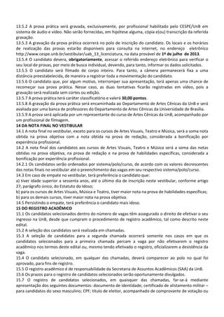 13.5.2 A prova prática será gravada, exclusivamente, por profissional habilitado pelo CESPE/UnB em
sistema de áudio e vídeo. Não serão fornecidas, em hipótese alguma, cópia e(ou) transcrição da referida
gravação.
13.5.3 A gravação da prova prática ocorrerá no polo de inscrição do candidato. Os locais e os horários
de realização das provas estarão disponíveis para consulta na internet, no endereço eletrônico
http://www.cespe.unb.br/vestibular/uab_13_licenciatura, na data provável de 1º de julho de 2013.
13.5.4 O candidato devera, obrigatoriamente, acessar o referido endereço eletrônico para verificar o
seu local de provas, por meio de busca individual, devendo, para tanto, informar os dados solicitados.
13.5.5 O candidato será filmado de corpo inteiro. Para tanto, a câmera permanecerá fixa a uma
distância preestabelecida, de maneira a registrar toda a movimentação do candidato.
13.5.6 O candidato que, por algum motivo, interromper sua apresentação, terá apenas uma chance de
recomeçar sua prova prática. Nesse caso, as duas tentativas ficarão registradas em vídeo, pois a
gravação será realizada sem cortes ou edição.
13.5.7 A prova prática terá caráter classificatório e valerá 30,00 pontos.
13.5.8 A gravação da prova prática será encaminhada ao Departamento de Artes Cênicas da UnB e será
avaliada por uma banca de professores do Departamento de Artes Cênicas da Universidade de Brasília.
13.5.9 A prova será aplicada por um representante do curso de Artes Cênicas da UnB, acompanhado por
um profissional de filmagem.
14 DA NOTA FINAL NO VESTIBULAR
14.1 A nota final no vestibular, exceto para os cursos de Artes Visuais, Teatro e Música, será a soma nota
obtida na prova objetiva com a nota obtida na prova de redação, considerada a bonificação por
experiência profissional.
14.2 A nota final dos candidatos aos cursos de Artes Visuais, Teatro e Música será a soma das notas
obtidas na prova objetiva, na prova de redação e na prova de habilidades específicas, considerada a
bonificação por experiência profissional.
14.2.1 Os candidatos serão ordenados por sistema/polo/curso, de acordo com os valores decrescentes
das notas finais no vestibular até o preenchimento das vagas em seu respectivo sistema/polo/curso.
14.3 Em caso de empate no vestibular, terá preferência o candidato que:
a) tiver idade superior a sessenta anos, até o último dia de inscrição neste vestibular, conforme artigo
27, parágrafo único, do Estatuto do Idoso;
b) para os cursos de Artes Visuais, Música e Teatro, tiver maior nota na prova de habilidades específicas;
b) para os demais cursos, tiver maior nota na prova objetiva.
14.5 Persistindo o empate, terá preferência o candidato mais idoso.
15 DO REGISTRO ACADÊMICO
15.1 Os candidatos selecionados dentro do número de vagas têm assegurado o direito de efetivar o seu
ingresso na UnB, desde que cumpram o procedimento de registro acadêmico, tal como descrito neste
edital.
15.2 A seleção dos candidatos será realizada em chamadas.
15.3 A seleção de candidatos para a segunda chamada ocorrerá somente nos casos em que os
candidatos selecionados para a primeira chamada percam a vaga por não efetivarem o registro
acadêmico nos termos deste edital ou, mesmo tendo efetivado o registro, oficializarem a desistência da
vaga.
15.4 O candidato selecionado, em qualquer das chamadas, deverá comparecer ao polo no qual foi
aprovado, para fins de registro.
15.5 O registro acadêmico é de responsabilidade da Secretaria de Assuntos Acadêmicos (SAA) da UnB.
15.6 Os prazos para o registro de candidatos selecionados serão oportunamente divulgados.
15.7 O registro de candidatos selecionados, em quaisquer das chamadas, far-se-á mediante
apresentação dos seguintes documentos: documento de identidade; certificado de alistamento militar –
para candidatos do sexo masculino; CPF; título de eleitor, acompanhado de comprovante de votação ou
 