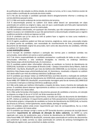 de justificativa de não votação na última eleição, de ambos os turnos, se for o caso; histórico escolar de
ensino médio e certificado de conclusão de ensino médio.
15.7.1 No ato da inscrição o candidato aprovado deverá obrigatoriamente informar o endereço do
correio eletrônico pessoal e ativo.
15.7.1.1 Não será aceito endereço de correio eletrônico de terceiros.
15.8 A documentação prevista no subitem 15.6 deste edital deverá ser apresentada em cópia
autenticada em cartório ou original e cópia, caso em que a autenticação será feita pelo representante
da UAB/UnB no polo em que o aluno for matriculado.
15.9 Os candidatos selecionados, em quaisquer das chamadas, que não comparecerem para efetivar o
registro no prazo a ser estabelecido ou que não apresentarem a documentação completa para o registro
acadêmico perderão o direito ao ingresso na UnB.
15.10 O candidato que já for aluno da UnB só poderá fazer o registro no novo curso mediante a
desistência do curso anterior.
15.11 O registro acadêmico poderá ser feito por terceiros, exigindo-se, neste caso, procuração simples
de próprio punho do candidato, sem necessidade de reconhecimento de firma, acompanhada do
documento de identidade original do procurador, bem como dos documentos do candidato, referidos
no subitem 15.7 deste edital.
16 DAS DISPOSIÇÕES GERAIS
16.1 A inscrição do candidato implicará a aceitação das normas para o vestibular contidas nos
comunicados, neste edital e em outros a serem publicados.
16.2 É de inteira responsabilidade do candidato acompanhar a publicação de todos os atos, editais e
comunicados referentes a este vestibular divulgados na internet, no endereço eletrônico
http://www.cespe.unb.br/vestibular/uab_13_licenciatura.
16.3 O candidato poderá obter informações referentes ao vestibular na Central de Atendimento do
CESPE/UnB, localizada na Universidade de Brasília (UnB) – Campus Universitário Darcy Ribeiro, Sede do
CESPE/UnB – Asa Norte, Brasília/DF, por meio do telefone (61) 3448-0100, ou via internet, no endereço
eletrônico http://www.cespe.unb.br/vestibular/uab_13_licenciatura, ressalvado o disposto no subitem
16.5 deste edital e por meio do endereço eletrônico sac@cespe.unb.br.
16.4 O candidato que desejar relatar ao CESPE/UnB fatos ocorridos durante a realização do vestibular
deverá fazê-lo junto à Central de Atendimento do CESPE/UnB, postando correspondência para a Caixa
Postal 4488, CEP 70904-970, Brasília/DF, encaminhando mensagem pelo fax de número (61) 3448-0110
ou enviando e-mail para o endereço eletrônico sac@cespe.unb.br.
16.5 Não serão dadas por telefone informações a respeito de datas, locais e horários de realização das
provas. O candidato deverá observar rigorosamente os editais e os comunicados a serem divulgados na
forma do subitem 16.2 deste edital.
16.5.1 Não serão fornecidas informações e documentos pessoais de candidatos a terceiros, em atenção
ao disposto no artigo 31 da Lei nº 12.527, de 18 de novembro de 2011.
16.6 O candidato poderá protocolar requerimento, instruído com cópia do documento de identidade e
do CPF, relativo ao vestibular. O requerimento poderá ser feito pessoalmente mediante preenchimento
de formulário próprio, à disposição do candidato na Central de Atendimento do CESPE/UnB, no horário
das 8 horas às 19 horas, ininterruptamente, exceto sábado, domingo e feriado.
16.6.1 O candidato poderá ainda enviar requerimento por meio de correspondência, fax ou e-mail,
observado o subitem 16.5 deste edital.
16.7 O candidato que desejar corrigir o nome ou CPF fornecido durante o processo de inscrição deverá
encaminhar requerimento de solicitação de alteração de dados cadastrais, via SEDEX ou carta
registrada com aviso de recebimento, para a Central de Atendimento do CESPE/UnB – UAB/2013) –
Caixa Postal 4488, CEP 70904-970, Brasília/DF, contendo cópia autenticada em cartório dos documentos
que contenham os dados corretos ou cópia autenticada em cartório da sentença homologatória de
retificação do registro civil, que contenham os dados corretos.
 