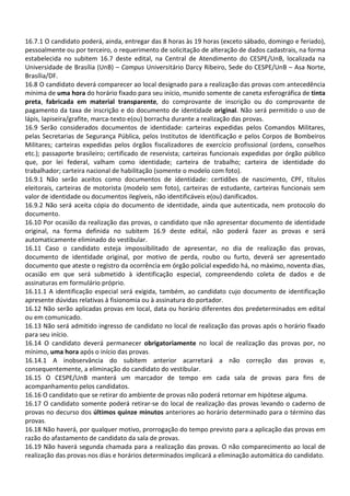 16.7.1 O candidato poderá, ainda, entregar das 8 horas às 19 horas (exceto sábado, domingo e feriado),
pessoalmente ou por terceiro, o requerimento de solicitação de alteração de dados cadastrais, na forma
estabelecida no subitem 16.7 deste edital, na Central de Atendimento do CESPE/UnB, localizada na
Universidade de Brasília (UnB) – Campus Universitário Darcy Ribeiro, Sede do CESPE/UnB – Asa Norte,
Brasília/DF.
16.8 O candidato deverá comparecer ao local designado para a realização das provas com antecedência
mínima de uma hora do horário fixado para seu início, munido somente de caneta esferográfica de tinta
preta, fabricada em material transparente, do comprovante de inscrição ou do comprovante de
pagamento da taxa de inscrição e do documento de identidade original. Não será permitido o uso de
lápis, lapiseira/grafite, marca-texto e(ou) borracha durante a realização das provas.
16.9 Serão considerados documentos de identidade: carteiras expedidas pelos Comandos Militares,
pelas Secretarias de Segurança Pública, pelos Institutos de Identificação e pelos Corpos de Bombeiros
Militares; carteiras expedidas pelos órgãos fiscalizadores de exercício profissional (ordens, conselhos
etc.); passaporte brasileiro; certificado de reservista; carteiras funcionais expedidas por órgão público
que, por lei federal, valham como identidade; carteira de trabalho; carteira de identidade do
trabalhador; carteira nacional de habilitação (somente o modelo com foto).
16.9.1 Não serão aceitos como documentos de identidade: certidões de nascimento, CPF, títulos
eleitorais, carteiras de motorista (modelo sem foto), carteiras de estudante, carteiras funcionais sem
valor de identidade ou documentos ilegíveis, não identificáveis e(ou) danificados.
16.9.2 Não será aceita cópia do documento de identidade, ainda que autenticada, nem protocolo do
documento.
16.10 Por ocasião da realização das provas, o candidato que não apresentar documento de identidade
original, na forma definida no subitem 16.9 deste edital, não poderá fazer as provas e será
automaticamente eliminado do vestibular.
16.11 Caso o candidato esteja impossibilitado de apresentar, no dia de realização das provas,
documento de identidade original, por motivo de perda, roubo ou furto, deverá ser apresentado
documento que ateste o registro da ocorrência em órgão policial expedido há, no máximo, noventa dias,
ocasião em que será submetido à identificação especial, compreendendo coleta de dados e de
assinaturas em formulário próprio.
16.11.1 A identificação especial será exigida, também, ao candidato cujo documento de identificação
apresente dúvidas relativas à fisionomia ou à assinatura do portador.
16.12 Não serão aplicadas provas em local, data ou horário diferentes dos predeterminados em edital
ou em comunicado.
16.13 Não será admitido ingresso de candidato no local de realização das provas após o horário fixado
para seu início.
16.14 O candidato deverá permanecer obrigatoriamente no local de realização das provas por, no
mínimo, uma hora após o início das provas.
16.14.1 A inobservância do subitem anterior acarretará a não correção das provas e,
consequentemente, a eliminação do candidato do vestibular.
16.15 O CESPE/UnB manterá um marcador de tempo em cada sala de provas para fins de
acompanhamento pelos candidatos.
16.16 O candidato que se retirar do ambiente de provas não poderá retornar em hipótese alguma.
16.17 O candidato somente poderá retirar-se do local de realização das provas levando o caderno de
provas no decurso dos últimos quinze minutos anteriores ao horário determinado para o término das
provas.
16.18 Não haverá, por qualquer motivo, prorrogação do tempo previsto para a aplicação das provas em
razão do afastamento de candidato da sala de provas.
16.19 Não haverá segunda chamada para a realização das provas. O não comparecimento ao local de
realização das provas nos dias e horários determinados implicará a eliminação automática do candidato.
 