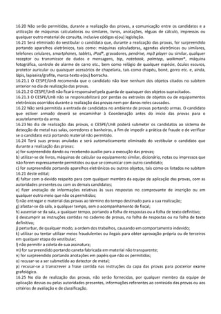 16.20 Não serão permitidas, durante a realização das provas, a comunicação entre os candidatos e a
utilização de máquinas calculadoras ou similares, livros, anotações, réguas de cálculo, impressos ou
qualquer outro material de consulta, inclusive códigos e(ou) legislação.
16.21 Será eliminado do vestibular o candidato que, durante a realização das provas, for surpreendido
portando aparelhos eletrônicos, tais como: máquinas calculadoras, agendas eletrônicas ou similares,
telefones celulares, smartphones, tablets, iPod®, gravadores, pendrive, mp3 player ou similar, qualquer
receptor ou transmissor de dados e mensagens, bip, notebook, palmtop, walkman®, máquina
fotográfica, controle de alarme de carro etc., bem como relógio de qualquer espécie, óculos escuros,
protetor auricular ou quaisquer acessórios de chapelaria, tais como chapéu, boné, gorro etc. e, ainda,
lápis, lapiseira/grafite, marca-texto e(ou) borracha.
16.21.1 O CESPE/UnB recomenda que o candidato não leve nenhum dos objetos citados no subitem
anterior no dia de realização das provas.
16.21.2 O CESPE/UnB não ficará responsável pela guarda de quaisquer dos objetos supracitados.
16.21.3 O CESPE/UnB não se responsabilizará por perdas ou extravios de objetos ou de equipamentos
eletrônicos ocorridos durante a realização das provas nem por danos neles causados.
16.22 Não será permitida a entrada de candidatos no ambiente de provas portando armas. O candidato
que estiver armado deverá se encaminhar à Coordenação antes do início das provas para o
acautelamento da arma.
16.23 No dia de realização das provas, o CESPE/UnB poderá submeter os candidatos ao sistema de
detecção de metal nas salas, corredores e banheiros, a fim de impedir a prática de fraude e de verificar
se o candidato está portando material não permitido.
16.24 Terá suas provas anuladas e será automaticamente eliminado do vestibular o candidato que
durante a realização das provas:
a) for surpreendido dando ou recebendo auxílio para a execução das provas;
b) utilizar-se de livros, máquinas de calcular ou equipamento similar, dicionário, notas ou impressos que
não forem expressamente permitidos ou que se comunicar com outro candidato;
c) for surpreendido portando aparelhos eletrônicos ou outros objetos, tais como os listados no subitem
16.21 deste edital;
d) faltar com o devido respeito para com qualquer membro da equipe de aplicação das provas, com as
autoridades presentes ou com os demais candidatos;
e) fizer anotação de informações relativas às suas respostas no comprovante de inscrição ou em
qualquer outro meio que não os permitidos;
f) não entregar o material das provas ao término do tempo destinado para a sua realização;
g) afastar-se da sala, a qualquer tempo, sem o acompanhamento de fiscal;
h) ausentar-se da sala, a qualquer tempo, portando a folha de respostas ou a folha de texto definitivo;
i) descumprir as instruções contidas no caderno de provas, na folha de respostas ou na folha de texto
definitivo;
j) perturbar, de qualquer modo, a ordem dos trabalhos, causando em comportamento indevido;
k) utilizar ou tentar utilizar meios fraudulentos ou ilegais para obter aprovação própria ou de terceiros
em qualquer etapa do vestibular;
l) não permitir a coleta de sua assinatura;
m) for surpreendido portando caneta fabricada em material não transparente;
n) for surpreendido portando anotações em papéis que não os permitidos;
o) recusar-se a ser submetido ao detector de metal;
p) recusar-se a transcrever a frase contida nas instruções da capa das provas para posterior exame
grafológico.
16.25 No dia de realização das provas, não serão fornecidas, por qualquer membro da equipe de
aplicação dessas ou pelas autoridades presentes, informações referentes ao conteúdo das provas ou aos
critérios de avaliação e de classificação.
 