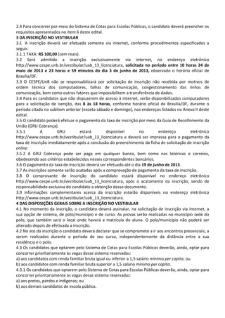 2.4 Para concorrer por meio do Sistema de Cotas para Escolas Públicas, o candidato deverá preencher os
requisitos apresentados no item 6 deste edital.
3 DA INSCRIÇÃO NO VESTIBULAR
3.1 A inscrição deverá ser efetuada somente via internet, conforme procedimentos especificados a
seguir:
3.1.1 TAXA: R$ 100,00 (cem reais).
3.2 Será admitida a inscrição exclusivamente via internet, no endereço eletrônico
http://www.cespe.unb.br/vestibular/uab_13_licenciatura, solicitada no período entre 10 horas 24 de
maio de 2013 e 23 horas e 59 minutos do dia 3 de junho de 2013, observado o horário oficial de
Brasília/DF.
3.3 O CESPE/UnB não se responsabilizará por solicitação de inscrição não recebida por motivos de
ordem técnica dos computadores, falhas de comunicação, congestionamento das linhas de
comunicação, bem como outros fatores que impossibilitem a transferência de dados.
3.4 Para os candidatos que não dispuserem de acesso à internet, serão disponibilizados computadores
para a solicitação de isenção, das 8 às 18 horas, conforme horário oficial de Brasília/DF, durante o
período citado no subitem anterior (exceto sábado e domingo), nos endereços listados no Anexo II deste
edital.
3.5 O candidato poderá efetuar o pagamento da taxa de inscrição por meio da Guia de Recolhimento da
União (GRU Cobrança).
3.5.1 A GRU estará disponível no endereço eletrônico
http://www.cespe.unb.br/vestibular/uab_13_licenciatura e deverá ser impressa para o pagamento da
taxa de inscrição imediatamente após a conclusão do preenchimento da ficha de solicitação de inscrição
online.
3.5.2 A GRU Cobrança pode ser paga em qualquer banco, bem como nas lotéricas e correios,
obedecendo aos critérios estabelecidos nesses correspondentes bancários.
3.6 O pagamento da taxa de inscrição deverá ser efetuado até o dia 19 de junho de 2013.
3.7 As inscrições somente serão acatadas após a comprovação de pagamento da taxa de inscrição.
3.8 O comprovante de inscrição do candidato estará disponível no endereço eletrônico
http://www.cespe.unb.br/vestibular/uab_13_licenciatura, após o acatamento da inscrição, sendo de
responsabilidade exclusiva do candidato a obtenção desse documento.
3.9 Informações complementares acerca da inscrição estarão disponíveis no endereço eletrônico
http://www.cespe.unb.br/vestibular/uab_13_licenciatura.
4 DAS DISPOSIÇÕES GERAIS SOBRE A INSCRIÇÃO NO VESTIBULAR
4.1 No momento da inscrição, o candidato deverá assinalar, na solicitação de inscrição via internet, a
sua opção de sistema, de polo/município e de curso. As provas serão realizadas no município sede do
polo, que também será o local onde haverá a matrícula do aluno. O polo/município não poderá ser
alterado depois de efetivada a inscrição.
4.2 No ato da inscrição o candidato deverá declarar que se compromete a ir aos encontros presenciais, a
serem realizados durante o período de seu curso, independentemente da distância entre a sua
residência e o polo.
4.3 Os candidatos que optarem pelo Sistema de Cotas para Escolas Públicas deverão, ainda, optar para
concorrer prioritariamente às vagas desse sistema reservadas:
a) aos candidatos com renda familiar bruta igual ou inferior a 1,5 salário mínimo per capita; ou
b) aos candidatos com renda familiar bruta superior a 1,5 salário mínimo per capita.
4.3.1 Os candidatos que optarem pelo Sistema de Cotas para Escolas Públicas deverão, ainda, optar para
concorrer prioritariamente às vagas desse sistema reservadas:
a) aos pretos, pardos e indígenas; ou
b) aos demais candidatos de escola pública.
 