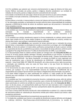 4.3.2 Os candidatos que optarem por concorrer prioritariamente às vagas do Sistema de Cotas para
Escolas Públicas reservadas aos pretos, pardos e indígenas deverão autodeclarar sua condição de
indivíduo de etnia preta, parda ou indígena durante o procedimento de inscrição.
4.4 É vedada a transferência do valor pago a título de taxa para terceiros ou para outras seleções.
4.5 É vedada a inscrição condicional, a extemporânea, a via postal, a via fax ou a via correio
eletrônico.
4.6 Para efetuar a inscrição, é imprescindível o número de Cadastro de Pessoa Física (CPF) do candidato.
4.7 As informações prestadas na solicitação de inscrição serão de inteira responsabilidade do candidato,
dispondo o CESPE/UnB do direito de excluir do vestibular aquele que não preencher o formulário de
forma completa e correta.
5 DOS PROCEDIMENTOS PARA SOLICITAÇÃO DE ATENDIMENTO ESPECIAL
5.1 O candidato que necessitar de atendimento especial para a realização das provas deverá indicar, na
solicitação de inscrição disponibilizada no endereço eletrônico
http://www.cespe.unb.br/vestibular/uab_13_licenciatura, os recursos especiais necessários a tal
atendimento.
5.2 O candidato que solicitar atendimento especial na forma estabelecida no subitem anterior deverá
enviar cópia simples do CPF e laudo médico (original ou cópia autenticada em cartório), emitido nos
últimos doze meses, que justifique o atendimento especial solicitado.
5.2.1 O candidato, com deficiência, que necessitar de tempo adicional para a realização das provas
deverá indicar a necessidade na solicitação de inscrição e encaminhar ou entregar, até o dia 3 de junho
de 2013, na forma do subitem 5.2 deste edital, justificativa acompanhada de laudo e parecer emitido
por especialista da área de sua deficiência que ateste a necessidade de tempo adicional, conforme prevê
o parágrafo 2º do artigo 40 do Decreto nº 3.298, de 20 de dezembro de 1999, e suas alterações.
5.3 A documentação citada no subitem anterior poderá ser entregue até o dia 3 de junho de 2013, das
8 horas às 19 horas (exceto sábado, domingo e feriado), pessoalmente ou por terceiro, na Central de
Atendimento do CESPE/UnB, localizada na Universidade de Brasília (UnB) – Campus Universitário Darcy
Ribeiro, Sede do CESPE/UnB – Asa Norte, Brasília/DF, ou enviada via SEDEX ou carta registrada com
aviso de recebimento, para a Central de Atendimento do CESPE/UnB – UAB/2013 (atendimento
especial) – Caixa Postal 4488, CEP 70904-970, Brasília/DF, até a data prevista acima. Após esse período,
a solicitação será indeferida, salvo nos casos de força maior e nos que forem de interesse da
Administração Pública.
5.4 O fornecimento da cópia simples do CPF e do laudo médico (original ou cópia autenticada em
cartório), por qualquer via, é de responsabilidade exclusiva do candidato. O CESPE/UnB não se
responsabiliza por qualquer tipo de extravio que impeça a chegada dessa documentação a seu destino.
5.5 O laudo médico (original ou cópia autenticada em cartório) e a cópia simples do CPF valerão
somente para este vestibular e não serão devolvidos, assim como não serão fornecidas cópias dessa
documentação.
5.6 A candidata que tiver necessidade de amamentar durante a realização das provas, além de solicitar
atendimento especial para tal fim, deverá encaminhar, para a Central de Atendimento do CESPE/UnB,
cópia autenticada em cartório da certidão de nascimento da criança, até o dia 3 de junho de 2013, e
levar, no dia das provas, um acompanhante adulto que ficará em sala reservada e será o responsável
pela guarda da criança. A candidata que não levar acompanhante adulto não poderá permanecer com a
criança no local de realização das provas.
5.6.1 Caso a criança ainda não tenha nascido até a data estabelecida no subitem 5.6, a cópia da certidão
de nascimento poderá ser substituída por documento emitido pelo médico obstetra que ateste a data
provável do nascimento.
5.6.2 O CESPE/UnB não disponibilizará acompanhante para guarda de criança.
5.7 A relação dos candidatos que tiveram o seu pedido de atendimento especial deferido será divulgada
no endereço eletrônico http://www.cespe.unb.br/vestibular/uab_13_licenciatura, na ocasião da
 