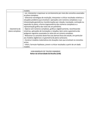modelo.
- Geometria do
plano complexo.
- Ler, interpretar e expressar-se corretamente por meio dos conceitos associados
ao plano complexo.
- Selecionar estratégias de resolução, interpretar e criticar resultados relativos a
situações-problema que envolvam: operações com números complexos e sua
interpretação geométrica; transformações por rotação, translação, contração ou
expansão no plano; a forma trigonométrica dos números complexos e a
representação gráfica das raízes de um polinômio.
- Operar com números complexos, gráfica e algebricamente, reconhecendo
simetrias, aplicações de translações e rotações, bem como a geometria dos
polígonos regulares associados às raízes de um número complexo.
- Relacionar os conceitos deste foco aos demais focos de estudo, em particular
aos modelos algébricos e à geometria do plano cartesiano.
- Construir modelos matemáticos de situações reais que envolvam os conceitos
acima.
- Inferir, formular hipóteses, prever e criticar resultados a partir de um dado
modelo.
IVAN MARQUES DE TOLEDO CAMARGO
Reitor da Universidade de Brasília (UnB)
 