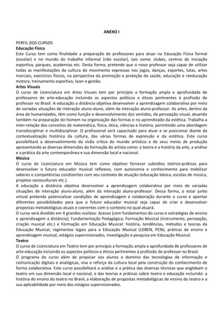 ANEXO I
PERFIL DOS CURSOS
Educação Física
Este Curso tem como finalidade a preparação de professores para atuar na Educação Física formal
(escolar) e no mundo do trabalho informal (não escolar), tais como: clubes, centros de iniciação
esportiva, parques, academias etc. Desta forma, pretende que o novo professor seja capaz de utilizar
todas as manifestações da cultura do movimento expressas nos jogos, danças, esportes, lutas, artes
marciais, exercícios físicos, na perspectiva da promoção e proteção da saúde, educação e reeducação
motora, treinamento esportivo, lazer e gestão.
Artes Visuais
O curso de Licenciatura em Artes Visuais tem por princípio a formação ampla e aprofundada de
professores de arte-educação incluindo os aspectos políticos e éticos pertinentes à profissão de
professor no Brasil. A educação a distância objetiva desenvolver a aprendizagem colaborativa por meio
de variadas situações de interação aluno-aluno, além da interação aluno-professor. As artes, dentro da
área de humanidades, têm como função o desenvolvimento dos sentidos, da percepção visual, atuando
também na preparação do homem na organização das formas e no aprendizado da estética. Trabalha a
inter-relação dos conceitos de matemática, física, ótica, ciências e história, permitindo uma abordagem
transdisciplinar e multidisciplinar. O profissional será capacitado para atuar e se posicionar diante da
contextualização histórica da cultura, das várias formas de expressão e da estética. Este curso
possibilitará o desenvolvimento da visão crítica do mundo artístico e de seus meios de produção
apresentando as diversas dimensões da formação do artista como: a teoria e a história da arte, a análise
e a prática da arte contemporânea e sua dimensão local e nacional.
Música
O curso de Licenciatura em Música tem como objetivo fornecer subsídios teórico-práticos para
desenvolver o futuro educador musical reflexivo, com autonomia e conhecimento para mobilizar
saberes e competências condizentes com seu contexto de atuação (educação básica, escolas de música,
projetos socioculturais etc.).
A educação a distância objetiva desenvolver a aprendizagem colaborativa por meio de variadas
situações de interação aluno-aluno, além da interação aluno-professor. Dessa forma, o estar junto
virtual pretende potencializar condições de aprendizagem e colaboração durante o curso e apontar
diferentes possibilidades para que o futuro educador musical seja capaz de criar e desenvolver
propostas metodológicas atuais e coerentes com o contexto no qual atuará.
O curso será dividido em 4 grandes núcleos: Acesso (com fundamentos do curso e estratégias de ensino
e aprendizagem a distância); Fundamentação Pedagógica; Formação Musical (instrumento, percepção,
criação musical etc.) e Formação em Educação Musical: história, tendências, métodos e teorias da
Educação Musical, regimentos legais para a Educação Musical (LDBEN, PCN), práticas de ensino e
aprendizagem musical, estágios supervisionados, investigação e pesquisa em Educação Musical.
Teatro
O curso de Licenciatura em Teatro tem por princípio a formação ampla e aprofundada de professores de
arte-educação incluindo os aspectos políticos e éticos pertinentes à profissão de professor no Brasil.
O programa do curso além de propiciar aos alunos o domínio das tecnologias de informação e
comunicação digitais e analógicas, visa o reforço da cultura local pela construção do conhecimento de
forma colaborativa. Este curso possibilitará a análise e a prática das diversas técnicas que englobam o
teatro em sua dimensão local e nacional, e das teorias e práticas sobre teatro e educação incluindo: a
história do ensino do teatro no Brasil; a elaboração de propostas metodológicas de ensino do teatro e a
sua aplicabilidade por meio dos estágios supervisionados.
 