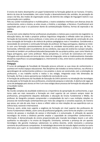O ensino do teatro desempenha um papel fundamental na formação global do ser humano. O teatro,
dentro da área de humanidades, tem como função o desenvolvimento dos sentidos, da percepção do
corpo e da fala, dos modos de organização sociais, do domínio dos códigos de linguagem teatral e sua
comunicação com o público.
Pelo seu caráter transdisciplinar e multidisciplinar, o teatro estabelece interfaces com diversas áreas do
conhecimento, como a música, as artes visuais, a história, a sociologia, a literatura. O profissional será
capacitado para atuar e se posicionar diante da contextualização histórica, formas de expressão e da
estética.
Letras
O curso tem como objetivo formar profissionais atualizados e criativos para o exercício do magistério na
educação básica, de modo a propiciar práticas linguísticas integradas à reflexão sobre tais práticas. A
formação do licenciando, futuro professor, é vista como um processo integrado de construção de uma
nova concepção de formação e de vivência de práticas pedagógicas reais e inovadoras. Considerando a
necessidade de constante e continuada formação do professor de língua portuguesa, objetiva-se iniciá-
la com uma formação consistentemente centrada na unicidade teoria-prática para que, de fato, o
licenciando, refletindo sobre os problemas de seu cotidiano, seja capaz de analisá-los e propor soluções,
tornando-se também um professor/educador/pesquisador de sua própria prática, quer como falante da
língua portuguesa, quer como professor. Nessa perspectiva, o currículo de Licenciatura em Letras–
Português está estruturado em torno de dois níveis de integração: entre as tradicionalmente chamadas
disciplinas específicas e as psicopedagógicas e, internamente a elas, entre teoria e prática de atividades
diversificadas.
Pedagogia
O curso de pedagogia da Faculdade de Educação procura articular as suas áreas de conhecimento e
acontece em muitos espaços educacionais. Nas disciplinas são tratados os temas teóricos, nas oficinas a
aprendizagem de conhecimentos práticos e nos projetos o aluno vai construindo, com a orientação de
professores, o seu trabalho escrito e realiza o seu estágio, integrando essas três dimensões da
formação. Ao final, o aluno apresenta seu trabalho de conclusão de curso.
A formação de professores da Faculdade de Educação da UnB é pioneira na introdução das tecnologias
da educação na formação de seus professores, envolvendo pesquisa e extensão. A abertura de vagas de
curso de pedagogia para alunos on line é um novo estágio desse processo de formação do educador que
a Faculdade realiza.
Geografia
No mundo complexo da atualidade evidencia-se a importância da apropriação do conhecimento, o que
torna cada vez mais necessária a formação em nível superior de um número sempre maior de
profissionais, principalmente daqueles dedicados à educação do Ensino Fundamental e Médio. Ao
professor de Geografia compete compreender a complexidade do real e suas múltiplas relações no
processo de transformação contemporâneo por meio das categorias e conceitos espaciais, de maneira
que possa, em sala de aula, levar o aluno a refletir sobre as inter-relações de sua experiência com as
esferas local, nacional e internacional.
Torna-se, assim, ainda mais urgente a exigência da formação em nível superior dos professores de
Ensino Fundamental e Médio, assim como do profissional geógrafo, como forma de ampliar a um maior
número de pessoas o resultado do acesso à informação e à comunicação. A utilização do aparato
tecnológico do ensino a distância permite ampliar a capacidade de compartilhar conhecimento e
informação. A democratização do ensino proporcionada pela inserção tecnológica levará a um salto
qualitativo na educação e no ensino da Geografia. Entretanto, somente a presença de um aparato
tecnológico não garante mudanças substanciais na prática docente, sendo necessária a presença
constante de profissionais competentes. A metodologia decorrente da inclusão digital constitui-se numa
alternativa para suprir as necessidades de formação teórica, metodológica e prática na atualização e
 