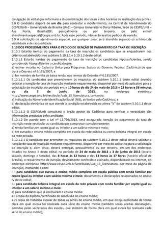 divulgação do edital que informará a disponibilização dos locais e dos horários de realização das provas.
5.8 O candidato disporá de um dia para contestar o indeferimento, na Central de Atendimento do
CESPE/UnB – Universidade de Brasília (UnB) – Campus Universitário Darcy Ribeiro, Sede do CESPE/UnB –
Asa Norte, Brasília/DF; pessoalmente ou por terceiro, ou pelo e-mail
atendimentoespecial@cespe.unb.br. Após esse período, não serão aceitos pedidos de revisão.
5.9 A solicitação de atendimento especial, em qualquer caso, será atendida segundo os critérios de
viabilidade e de razoabilidade.
5.10 DOS PROCEDIMENTOS PARA O PEDIDO DE ISENÇÃO DE PAGAMENTO DA TAXA DE INSCRIÇÃO
5.10.1 Estarão isentos do pagamento da taxa de inscrição os candidatos que se enquadrarem nos
critérios estabelecidos nos subitens 5.10.1.1 e 5.10.1.2 deste edital.
5.10.1.1 Estarão isentos do pagamento da taxa de inscrição os candidatos hipossuficientes, sendo
considerado hipossuficiente o candidato que:
a) estiver inscrito no Cadastro Único para Programas Sociais do Governo Federal (CadÚnico) de que
trata o Decreto nº 6.135/2007; e
b) for membro de família de baixa renda, nos termos do Decreto nº 6.135/2007.
5.10.1.1.1 Os candidatos que preencherem os requisitos do subitem 5.10.1.1 deste edital deverão
solicitar a isenção de taxa de inscrição mediante requerimento, disponível por meio do aplicativo para a
solicitação de inscrição, no período entre 10 horas do dia 24 de maio de 2013 e 23 horas e 59 minutos
do dia 3 de junho de 2013, no endereço eletrônico
http://www.cespe.unb.br/vestibular/uab_13_licenciatura, contendo:
a) indicação do Número de Identificação Social (NIS), atribuído pelo CadÚnico; e
b) declaração eletrônica de que atende à condição estabelecida na alínea “b” do subitem 5.10.1.1 deste
edital.
5.10.1.1.2 O CESPE/UnB consultará o órgão gestor do CadÚnico para verificar a veracidade das
informações prestadas pelo candidato.
5.10.1.2 De acordo com a Lei nº 12.799/2013, será assegurada isenção do pagamento da taxa de
inscrição neste vestibular ao candidato que comprovar cumulativamente:
a) renda familiar per capita igual ou inferior a um salário mínimo e meio;
b) ter cursado o ensino médio completo em escola da rede pública ou como bolsista integral em escola
da rede privada.
5.10.1.2.1 O candidato que preencher os requisitos do subitem 5.10.1.2 deste edital deverá solicitar a
isenção de taxa de inscrição mediante requerimento, disponível por meio do aplicativo para a solicitação
de inscrição e, além disso, deverá entregar, pessoalmente ou por terceiro, em um dos endereços
listados no Anexo II deste edital, no período de 24 de maio de 2013 a 3 de junho de 2013 (exceto
sábado, domingo e feriado), das 8 horas às 12 horas e das 13 horas às 17 horas (horário oficial de
Brasília), o requerimento de isenção, devidamente conferido e assinado, disponibilizado na internet, no
endereço eletrônico http://www.cespe.unb.br/vestibular/uab_13_licenciatura, por meio da página de
inscrição, instruindo-o com:
I – para candidato que cursou o ensino médio completo em escola pública com renda familiar per
capita igual ou inferior a um salário mínimo e meio: documentos e declarações relacionados no Anexo
IV deste edital;
II– para candidato bolsista integral em escola da rede privada com renda familiar per capita igual ou
inferior a um salário mínimo e meio:
a) para candidatos que já concluíram o ensino médio:
a.1) cópia do diploma/certificado de conclusão do ensino médio;
a.2) cópia do histórico escolar de todas as séries do ensino médio, em que esteja explicitado de forma
clara em qual escola foi realizada cada série do ensino médio (também serão aceitas declarações,
emitidas pelas secretarias das escolas, que atestem de forma clara em qual escola foi realizada cada
série do ensino médio);
 