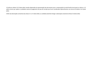 3 Conforme subitem 5.6.2 deste edital, estarão dispensados da apresentação dos documentos para a comprovação da renda familiar bruta igual ou inferior a 1,5
salário mínimo per capita, os candidatos isentos do pagamento da taxa de inscrição que foram considerados hipossuficientes nos termos do subitem 3.6.2 deste
edital.
4 Além das declarações constantes dos anexos V.1 a V.5 deste edital, os candidatos deverão entregar a declaração constante do Anexo V.6 deste edital.
 