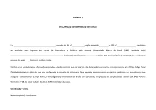 ANEXO IV.1
DECLARAÇÃO DE COMPOSIÇÃO DE FAMÍLIA
Eu, _________________________________________, portador do RG nº ____________, órgão expedidor_________, e CPF nº ___________________, candidato
ao vestibular para ingresso em cursos de licenciatura a distância pelo sistema Universidade Aberta do Brasil (UAB), residente na(o)
____________________________________________________ (endereço), complemento __________, declaro que a minha família é composta de ___ (número)
pessoas das quais ____ (número) recebem renda.
Ratifico serem verdadeiras as informações prestadas, estando ciente de que, se falsa for esta declaração, incorrerei no crime previsto no art. 299 do Código Penal
(falsidade ideológica), além de, caso seja configurada a prestação de informação falsa, apurada posteriormente ao registro acadêmico, em procedimento que
assegure o contraditório e a ampla defesa, o meu registro na Universidade de Brasília será cancelado, sem prejuízo das sanções penais cabíveis (art. 9º da Portaria
Normativa nº 18, de 11 de outubro de 2012, do Ministério da Educação).
Membros da Família:
Nome completo / Possui renda
 