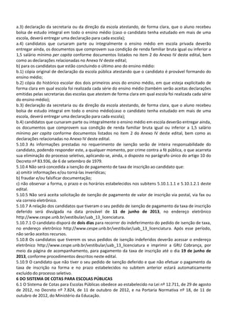 a.3) declaração da secretaria ou da direção da escola atestando, de forma clara, que o aluno recebeu
bolsa de estudo integral em todo o ensino médio (caso o candidato tenha estudado em mais de uma
escola, deverá entregar uma declaração para cada escola);
a.4) candidatos que cursaram parte ou integralmente o ensino médio em escola privada deverão
entregar ainda, os documentos que comprovem sua condição de renda familiar bruta igual ou inferior a
1,5 salário mínimo per capita conforme documentos listados no item 2 do Anexo IV deste edital, bem
como as declarações relacionadas no Anexo IV deste edital;
b) para os candidatos que estão concluindo o último ano do ensino médio:
b.1) cópia original de declaração da escola pública atestando que o candidato é provável formando do
ensino médio;
b.2) cópia do histórico escolar dos dois primeiros anos do ensino médio, em que esteja explicitado de
forma clara em qual escola foi realizada cada série do ensino médio (também serão aceitas declarações
emitidas pelas secretarias das escolas que atestem de forma clara em qual escola foi realizada cada série
do ensino médio);
b.3) declaração da secretaria ou da direção da escola atestando, de forma clara, que o aluno recebeu
bolsa de estudo integral em todo o ensino médio(caso o candidato tenha estudado em mais de uma
escola, deverá entregar uma declaração para cada escola);
b.4) candidatos que cursaram parte ou integralmente o ensino médio em escola deverão entregar ainda,
os documentos que comprovem sua condição de renda familiar bruta igual ou inferior a 1,5 salário
mínimo per capita conforme documentos listados no item 2 do Anexo IV deste edital, bem como as
declarações relacionadas no Anexo IV deste edital.
5.10.3 As informações prestadas no requerimento de isenção serão de inteira responsabilidade do
candidato, podendo responder este, a qualquer momento, por crime contra a fé pública, o que acarreta
sua eliminação do processo seletivo, aplicando-se, ainda, o disposto no parágrafo único do artigo 10 do
Decreto nº 83.936, de 6 de setembro de 1979.
5.10.4 Não será concedida a isenção de pagamento de taxa de inscrição ao candidato que:
a) omitir informações e/ou torná-las inverídicas;
b) fraudar e/ou falsificar documentação;
c) não observar a forma, o prazo e os horários estabelecidos nos subitens 5.10.1.1.1 e 5.10.1.2.1 deste
edital.
5.10.5 Não será aceita solicitação de isenção de pagamento de valor de inscrição via postal, via fax ou
via correio eletrônico.
5.10.7 A relação dos candidatos que tiveram o seu pedido de isenção de pagamento da taxa de inscrição
deferido será divulgada na data provável de 11 de junho de 2013, no endereço eletrônico
http://www.cespe.unb.br/vestibular/uab_13_licenciatura.
5.10.7.1 O candidato disporá de dois dias para recorrer do indeferimento do pedido de isenção de taxa,
no endereço eletrônico http://www.cespe.unb.br/vestibular/uab_13_licenciatura. Após esse período,
não serão aceitos recursos.
5.10.8 Os candidatos que tiverem os seus pedidos de isenção indeferidos deverão acessar o endereço
eletrônico http://www.cespe.unb.br/vestibular/uab_13_licenciatura e imprimir a GRU Cobrança, por
meio da página de acompanhamento, para pagamento da taxa de inscrição até o dia 19 de junho de
2013, conforme procedimentos descritos neste edital.
5.10.9 O candidato que não tiver o seu pedido de isenção deferido e que não efetuar o pagamento da
taxa de inscrição na forma e no prazo estabelecidos no subitem anterior estará automaticamente
excluído do processo seletivo.
6 DO SISTEMA DE COTAS PARA ESCOLAS PÚBLICAS
6.1 O Sistema de Cotas para Escolas Públicas obedece ao estabelecido na Lei nº 12.711, de 29 de agosto
de 2012, no Decreto nº 7.824, de 11 de outubro de 2012, e na Portaria Normativa nº 18, de 11 de
outubro de 2012, do Ministério da Educação.
 