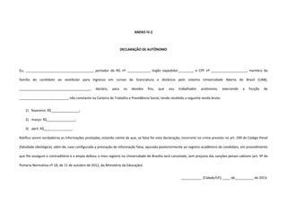 ANEXO IV.2
DECLARAÇÃO DE AUTÔNOMO
Eu, ____________________________________, portador do RG nº ____________, órgão expedidor________, e CPF nº ___________________, membro da
família do candidato ao vestibular para ingresso em cursos de licenciatura a distância pelo sistema Universidade Aberta do Brasil (UAB),
______________________________________, declaro, para os devidos fins, que sou trabalhador autônomo, exercendo a função de
__________________________, não constante na Carteira de Trabalho e Previdência Social, tendo recebido a seguinte renda bruta:
1) fevereiro: R$_______________;
2) março: R$_______________;
3) abril: R$_______________.
Ratifico serem verdadeiras as informações prestadas, estando ciente de que, se falsa for esta declaração, incorrerei no crime previsto no art. 299 do Código Penal
(falsidade ideológica), além de, caso configurada a prestação de informação falsa, apurada posteriormente ao registro acadêmico do candidato, em procedimento
que lhe assegure o contraditório e a ampla defesa, o meu registro na Universidade de Brasília será cancelado, sem prejuízo das sanções penais cabíveis (art. 9º da
Portaria Normativa nº 18, de 11 de outubro de 2012, do Ministério da Educação).
___________ (Cidade/UF), ____ de__________ de 2013.
 