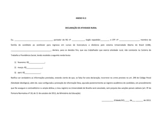 ANEXO IV.3
DECLARAÇÃO DE ATIVIDADE RURAL
Eu, ____________________________________, portador do RG nº ____________, órgão expedidor________, e CPF nº ___________________, membro da
família do candidato ao vestibular para ingresso em cursos de licenciatura a distância pelo sistema Universidade Aberta do Brasil (UAB),
______________________________________, declaro, para os devidos fins, que sou trabalhador que exerce atividade rural, não constante na Carteira de
Trabalho e Previdência Social, tendo recebido a seguinte renda bruta:
1) fevereiro: R$_______________;
2) março: R$_______________;
3) abril: R$_______________.
Ratifico ser verdadeiro as informações prestadas, estando ciente de que, se falsa for esta declaração, incorrerei no crime previsto no art. 299 do Código Penal
(falsidade ideológica), além de, caso configurada a prestação de informação falsa, apurada posteriormente ao registro acadêmico do candidato, em procedimento
que lhe assegure o contraditório e a ampla defesa, o meu registro na Universidade de Brasília será cancelado, sem prejuízo das sanções penais cabíveis (art. 9º da
Portaria Normativa nº 18, de 11 de outubro de 2012, do Ministério da Educação).
___________ (Cidade/UF), ____ de___ _______ de 2013.
 