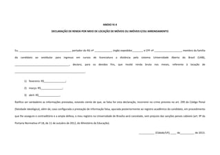 ANEXO IV.4
DECLARAÇÃO DE RENDA POR MEIO DE LOCAÇÃO DE MÓVEIS OU IMÓVEIS E/OU ARRENDAMENTO
Eu, ____________________________________, portador do RG nº ____________, órgão expedidor_______, e CPF nº ___________________, membro da família
do candidato ao vestibular para ingresso em cursos de licenciatura a distância pelo sistema Universidade Aberta do Brasil (UAB),
______________________________________, declaro, para os devidos fins, que recebi renda bruta nos meses, referente à locação de
_________________________________________________.
1) fevereiro: R$_______________;
2) março: R$_______________;
3) abril: R$_______________.
Ratifico ser verdadeiro as informações prestadas, estando ciente de que, se falsa for esta declaração, incorrerei no crime previsto no art. 299 do Código Penal
(falsidade ideológica), além de, caso configurada a prestação de informação falsa, apurada posteriormente ao registro acadêmico do candidato, em procedimento
que lhe assegure o contraditório e a ampla defesa, o meu registro na Universidade de Brasília será cancelado, sem prejuízo das sanções penais cabíveis (art. 9º da
Portaria Normativa nº 18, de 11 de outubro de 2012, do Ministério da Educação).
___________ (Cidade/UF), ____ de__________ de 2013.
 