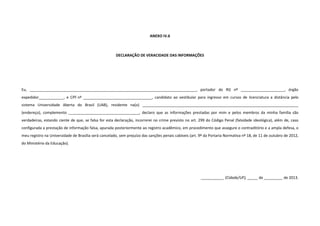 ANEXO IV.6
DECLARAÇÃO DE VERACIDADE DAS INFORMAÇÕES
Eu, ________________________________________________________________________________, portador do RG nº _____________________, órgão
expedidor____________, e CPF nº _________________________________, candidato ao vestibular para ingresso em cursos de licenciatura a distância pelo
sistema Universidade Aberta do Brasil (UAB), residente na(o) ___________________________________________________________________________
(endereço), complemento __________________________________, declaro que as informações prestadas por mim e pelos membros da minha família são
verdadeiras, estando ciente de que, se falsa for esta declaração, incorrerei no crime previsto no art. 299 do Código Penal (falsidade ideológica), além de, caso
configurada a prestação de informação falsa, apurada posteriormente ao registro acadêmico, em procedimento que assegure o contraditório e a ampla defesa, o
meu registro na Universidade de Brasília será cancelado, sem prejuízo das sanções penais cabíveis (art. 9º da Portaria Normativa nº 18, de 11 de outubro de 2012,
do Ministério da Educação).
___________ (Cidade/UF), _____ de _________ de 2013.
 