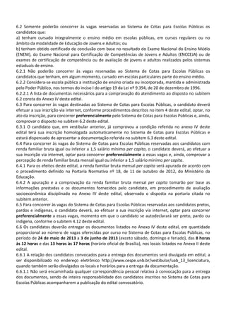 6.2 Somente poderão concorrer às vagas reservadas ao Sistema de Cotas para Escolas Públicas os
candidatos que:
a) tenham cursado integralmente o ensino médio em escolas públicas, em cursos regulares ou no
âmbito da modalidade de Educação de Jovens e Adultos; ou
b) tenham obtido certificado de conclusão com base no resultado do Exame Nacional do Ensino Médio
(ENEM), do Exame Nacional para Certificação de Competências de Jovens e Adultos (ENCCEJA) ou de
exames de certificação de competência ou de avaliação de jovens e adultos realizados pelos sistemas
estaduais de ensino.
6.2.1 Não poderão concorrer às vagas reservadas ao Sistema de Cotas para Escolas Públicas os
candidatos que tenham, em algum momento, cursado em escolas particulares parte do ensino médio.
6.2.2 Considera-se escola pública a instituição de ensino criada ou incorporada, mantida e administrada
pelo Poder Público, nos termos do inciso I do artigo 19 da Lei nº 9.394, de 20 de dezembro de 1996.
6.2.2.1 A lista de documentos necessários para a comprovação do atendimento ao disposto no subitem
6.2 consta do Anexo IV deste edital.
6.3 Para concorrer às vagas destinadas ao Sistema de Cotas para Escolas Públicas, o candidato deverá
efetuar a sua inscrição via internet, conforme procedimentos descritos no item 4 deste edital, optar, no
ato da inscrição, para concorrer preferencialmente pelo Sistema de Cotas para Escolas Públicas e, ainda,
comprovar o disposto no subitem 6.2 deste edital.
6.3.1 O candidato que, em vestibular anterior, já comprovou a condição referida no anexo IV deste
edital terá sua inscrição homologada automaticamente no Sistema de Cotas para Escolas Públicas e
estará dispensado de apresentar a documentação referida no subitem 6.3 deste edital.
6.4 Para concorrer às vagas do Sistema de Cotas para Escolas Públicas reservadas aos candidatos com
renda familiar bruta igual ou inferior a 1,5 salário mínimo per capita, o candidato deverá, ao efetuar a
sua inscrição via internet, optar para concorrer preferencialmente a essas vagas e, ainda, comprovar a
percepção de renda familiar bruta mensal igual ou inferior a 1,5 salário mínimo per capita.
6.4.1 Para os efeitos deste edital, a renda familiar bruta mensal per capita será apurada de acordo com
o procedimento definido na Portaria Normativa nº 18, de 11 de outubro de 2012, do Ministério da
Educação.
6.4.2 A apuração e a comprovação da renda familiar bruta mensal per capita tomarão por base as
informações prestadas e os documentos fornecidos pelo candidato, em procedimento de avaliação
socioeconômica disciplinado no Anexo IV deste edital, observado o disposto na portaria citada no
subitem anterior.
6.5 Para concorrer às vagas do Sistema de Cotas para Escolas Públicas reservadas aos candidatos pretos,
pardos e indígenas, o candidato deverá, ao efetuar a sua inscrição via internet, optar para concorrer
preferencialmente a essas vagas, momento em que o candidato se autodeclarará ser preto, pardo ou
indígena, conforme o subitem 4.12 deste edital.
6.6 Os candidatos deverão entregar os documentos listados no Anexo IV deste edital, em quantidade
proporcional ao número de vagas oferecidas por curso no Sistema de Cotas para Escolas Públicas, no
período de 24 de maio de 2013 a 3 de junho de 2013 (exceto sábado, domingo e feriado), das 8 horas
às 12 horas e das 13 horas às 17 horas (horário oficial de Brasília), nos locais listados no Anexo II deste
edital.
6.6.1 A relação dos candidatos convocados para a entrega dos documentos será divulgada em edital, a
ser disponibilizado no endereço eletrônico http://www.cespe.unb.br/vestibular/uab_13_licenciatura,
quando também serão divulgados os locais e horários para a entrega da documentação.
6.6.1.1 Não será encaminhada qualquer correspondência pessoal relativa à convocação para a entrega
dos documentos, sendo de inteira responsabilidade dos candidatos inscritos no Sistema de Cotas para
Escolas Públicas acompanharem a publicação do edital convocatório.
 