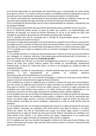 6.6.2 Estarão dispensados da apresentação dos documentos para a comprovação da renda familiar
bruta igual ou inferior a 1,5 salário mínimo per capita, os candidatos isentos do pagamento da taxa de
inscrição que foram considerados hipossuficientes nos termos do subitem 5.10 deste edital.
6.6.3 Novas convocações para apresentação de documentação poderão ser realizadas, desde que seja
necessário para ocupação das vagas reservadas ao Sistema de Cotas para Escolas Públicas.
6.6.4 A veracidade da documentação será de inteira responsabilidade do candidato, respondendo este
por qualquer falsidade.
6.6.4.1 O prazo de arquivamento dos documentos apresentados pelos candidatos será de cinco anos.
6.6.4.2 O CESPE/UnB poderá acessar as bases de dados que venham a ser disponibilizadas pelo
Ministério da Educação, nos termos da Portaria Normativa nº 18, de 11 de outubro de 2012, para
avaliação da veracidade e da precisão das informações prestadas pelos candidatos.
6.6.5 O candidato que não for convocado para a entrega de documentações passará a concorrer
automaticamente pelo Sistema Universal.
6.6.6 Após a entrega da documentação, será constituída banca avaliadora que verificará o cumprimento
das exigências para a inscrição no Sistema de Cotas para Escolas Públicas e para a concorrência às vagas
reservadas aos candidatos com renda familiar bruta igual ou inferior a 1,5 salário mínimo per capita.
6.6.7 O candidato que cumprir as exigências terá sua inscrição homologada no Sistema de Cotas para
Escolas Públicas.
6.7 O resultado provisório na análise da documentação para o Sistema de Cotas para Escolas Públicas
será divulgado no endereço eletrônico http://www.cespe.unb.br/vestibular/uab_13_licenciatura, a
partir das 19 horas da data provável de 17 de junho de 2013.
6.7.1 O candidato que não tiver sua inscrição homologada para concorrer às vagas reservadas para o
Sistema de Cotas para Escolas Públicas poderá fazer pedido de reconsideração, devidamente
fundamentado, no prazo de 2 (dois) dias úteis e na forma a ser divulgada por ocasião do edital de
resultado provisório.
6.7.2 Apreciado o pedido de reconsideração, a decisão proferida pela banca avaliadora terá caráter
definitivo e será disponibilizada ao candidato no endereço eletrônico
http://www.cespe.unb.br/vestibular/uab_13_licenciatura.
6.8 O candidato que não tiver a sua inscrição homologada no Sistema de Cotas para Escolas Públicas
passará a concorrer exclusivamente às vagas do Sistema Universal.
6.9 O candidato que cumprir as exigências para a inscrição no Sistema de Cotas para Escolas Públicas,
mas não cumprir as exigências para concorrer às vagas reservadas aos candidatos com renda familiar
bruta igual ou inferior a 1,5 salário mínimo per capita, passará a concorrer às vagas reservadas aos
candidatos com renda familiar bruta superior a 1,5 salário mínimo per capita, respeitando-se a sua
escolha para concorrer ou não às vagas reservadas aos candidatos pretos, pardos e indígenas.
6.10 O candidato que tiver sua inscrição homologada para concorrer às vagas do Sistema de Cotas para
Escolas Públicas reservadas aos candidatos pretos pardos e indígenas, mas não for selecionado para
ocupar uma dessas vagas, passará a concorrer automaticamente às vagas do Sistema de Cotas para
Escolas Públicas reservadas aos outros candidatos, respeitando-se a faixa da renda familiar bruta do
candidato.
6.11 O candidato que tiver sua inscrição homologada para concorrer às vagas do Sistema de Cotas para
Escolas Públicas reservadas aos candidatos com renda familiar bruta igual ou inferior a 1,5 salário
mínimo per capita, mas não for selecionado para ocupar uma dessas vagas, passará a concorrer
automaticamente às vagas do Sistema de Cotas para Escolas Públicas reservadas aos candidatos com
renda familiar bruta superior a 1,5 salário mínimo per capita, respeitando-se a sua escolha para
concorrer ou não às vagas reservadas aos candidatos pretos, pardos e indígenas.
6.12 O candidato que tiver sua inscrição homologada no Sistema de Cotas para Escolas Públicas, mas
não for selecionado para ocupar vaga reservada nesse sistema, passará a concorrer automaticamente
pelo Sistema Universal.
 