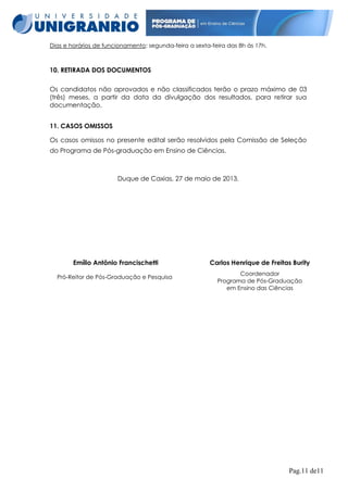 Dias e horários de funcionamento: segunda-feira a sexta-feira das 8h às 17h.

10. RETIRADA DOS DOCUMENTOS
Os candidatos não aprovados e não classificados terão o prazo máximo de 03
(três) meses, a partir da data da divulgação dos resultados, para retirar sua
documentação.
11. CASOS OMISSOS
Os casos omissos no presente edital serão resolvidos pela Comissão de Seleção
do Programa de Pós-graduação em Ensino de Ciências.

Duque de Caxias, 27 de maio de 2013.

Emílio Antônio Francischetti
Pró-Reitor de Pós-Graduação e Pesquisa

Carlos Henrique de Freitas Burity
Coordenador
Programa de Pós-Graduação
em Ensino das Ciências

Pag.11 de11

 