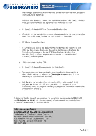da entrega deste documento haverá ainda apreciação do Colegiado
do Curso. Para diplomas
obtidos no exterior, além do reconhecimento do MEC, anexar
tradução juramentada do diploma e do histórico escolar;


01 (uma) cópia do Histórico Escolar da Graduação;



Currículo no formato Lattes, com a obrigatoriedade de comprovação
de todas as informações declaradas no ato da matrícula;



02 (duas) fotografias 3 x 4;



01(uma) cópia legível do documento de identidade: Registro Geral
(RG) ou Carteira de Órgão ou Conselho de Classe ou Carteira de
Trabalho e Previdência Social (CTPS) ou Carteira Nacional de
Habilitação (com foto), expedida nos termos da Lei Federal n.º
9.503/97, ou Passaporte;



01 (uma) cópia legível CPF;



01 (uma) cópia do Comprovante de Residência.



Termo de compromisso, assinado pelo candidato, informando a
disponibilidade de no mínimo 16 (dezesseis) horas semanais para
dedicação às atividades do curso.



Pré -Projeto de trabalho (formato obrigatório: máximo de 3 (três)
páginas A4; fonte, arial 12, espaçamento 1,5, margens 1,5 cm,
contendo: titulo do projeto; introdução; objetivos; método e referências
(modelo em anexo II) .

A documentação deverá ser entregue na secretaria ou postada via SEDEX até
dia 31 de julho de 2013 (data de postagem). O não atendimento deste item
acarretará na eliminação do candidato.
Endereço para postagem
UNIVERSIDADE DO GRANDE RIO - UNIGRANRIO
Pró-Reitoria de Pós-Graduação e Pesquisa
(Processo Seletivo/ PPG Ensino das Ciências)
Rua Professor José de Souza Herdy, 1160
25 de Agosto – Duque de Caxias – RJ
CEP 25071-202

Pag.2 de11

 