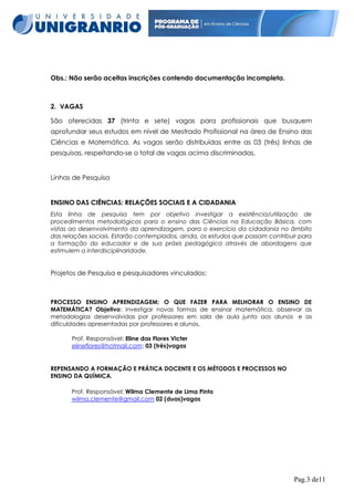 Obs.: Não serão aceitas inscrições contendo documentação incompleta.

2. VAGAS
São oferecidas 37 (trinta e sete) vagas para profissionais que busquem
aprofundar seus estudos em nível de Mestrado Profissional na área de Ensino das
Ciências e Matemática. As vagas serão distribuídas entre as 03 (três) linhas de
pesquisas, respeitando-se o total de vagas acima discriminadas.

Linhas de Pesquisa

ENSINO DAS CIÊNCIAS: RELAÇÕES SOCIAIS E A CIDADANIA
Esta linha de pesquisa tem por objetivo investigar a existência/utilização de
procedimentos metodológicos para o ensino das Ciências na Educação Básica, com
vistas ao desenvolvimento da aprendizagem, para o exercício da cidadania no âmbito
das relações sociais. Estarão contemplados, ainda, os estudos que possam contribuir para
a formação do educador e de sua práxis pedagógica através de abordagens que
estimulem a interdisciplinaridade.

Projetos de Pesquisa e pesquisadores vinculados:

PROCESSO ENSINO APRENDIZAGEM: O QUE FAZER PARA MELHORAR O ENSINO DE
MATEMÁTICA? Objetivo: investigar novas formas de ensinar matemática, observar as
metodologias desenvolvidas por professores em sala de aula junto aos alunos e as
dificuldades apresentadas por professores e alunos.
Prof. Responsável: Eline das Flores Victer
elineflores@hotmail.com: 03 (três)vagas

REPENSANDO A FORMAÇÃO E PRÁTICA DOCENTE E OS MÉTODOS E PROCESSOS NO
ENSINO DA QUÍMICA.
Prof. Responsável: Wilma Clemente de Lima Pinto
wilma.clemente@gmail.com 02 (duas)vagas

Pag.3 de11

 