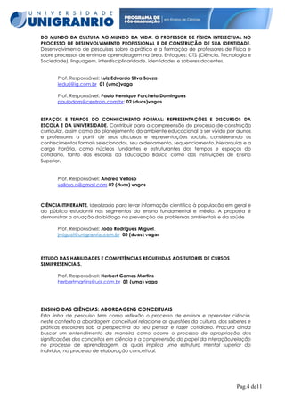 DO MUNDO DA CULTURA AO MUNDO DA VIDA: O PROFESSOR DE FÍSICA INTELECTUAL NO
PROCESSO DE DESENVOLVIMENTO PROFISSIONAL E DE CONSTRUÇÃO DE SUA IDENTIDADE.
Desenvolvimento de pesquisas sobre a prática e a formação de professores de Física e
sobre processos de ensino e aprendizagem na área. Enfoques: CTS (Ciência, Tecnologia e
Sociedade), linguagem, interdisciplinaridade, identidades e saberes docentes.
Prof. Responsável: Luiz Eduardo Silva Souza
ledurj@ig.com.br 01 (uma)vaga
Prof. Responsável: Paulo Henrique Porcheto Domingues
paulodom@centroin.com.br: 02 (duas)vagas
ESPAÇOS E TEMPOS DO CONHECIMENTO FORMAL: REPRESENTAÇÕES E DISCURSOS DA
ESCOLA E DA UNIVERSIDADE. Contribuir para a compreensão do processo de construção
curricular, assim como do planejamento do ambiente educacional a ser vivido por alunos
e professores a partir de seus discursos e representações sociais, considerando os
conhecimentos formais selecionados, seu ordenamento, sequenciamento, hierarquias e a
carga horária, como núcleos fundantes e estruturantes dos tempos e espaços do
cotidiano, tanto das escolas da Educação Básica como das instituições de Ensino
Superior.

Prof. Responsável: Andrea Velloso
velloso.a@gmail.com 02 (duas) vagas

CIÊNCIA ITINERANTE. Idealizado para levar informação científica à população em geral e
ao público estudantil nos segmentos do ensino fundamental e médio. A proposta é
demonstrar a atuação do biólogo na prevenção de problemas ambientais e da saúde
Prof. Responsável: João Rodrigues Miguel.
jmiguel@unigranrio.com.br 02 (duas) vagas

ESTUDO DAS HABILIDADES E COMPETÊNCIAS REQUERIDAS AOS TUTORES DE CURSOS
SEMIPRESENCIAIS.
Prof. Responsável: Herbert Gomes Martins
herbertmartins@uol.com.br 01 (uma) vaga

ENSINO DAS CIÊNCIAS: ABORDAGENS CONCEITUAIS
Esta linha de pesquisa tem como reflexão o processo de ensinar e aprender ciência,
neste contexto a abordagem conceitual relaciona as questões da cultura, dos saberes e
práticas escolares sob a perspectiva do seu pensar e fazer cotidiano. Procura ainda
buscar um entendimento da maneira como ocorre o processo de apropriação das
significações dos conceitos em ciência e a compreensão do papel da interação/relação
no processo de aprendizagem, as quais implica uma estrutura mental superior do
indivíduo no processo de elaboração conceitual.

Pag.4 de11

 