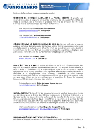 Projetos de Pesquisa e pesquisadores vinculados:
TENDÊNCIAS EM EDUCAÇÃO MATEMÁTICA E A PRÁTICA DOCENTE. O projeto visa
desenvolver análises e propostas envolvendo tendências da Educação Matemática de
modo a contribuir para a melhoria do processo formativo do professor da educação
básica e de suas práticas em sala de aula de matemática.
Prof. Responsável: Abel Rodolfo Garcia Lozano
arglozano@terra.com.br: 02 (duas)vagas
Prof. Responsável: Adriano Vargas Freitas
adrivargas@uol.com.br: 02 (duas)vagas

CIÊNCIA INTERATIVA NO CURRÍCULO MÍNIMO DE BIOLOGIA. Em sua essência, tem como
proposta participar da implantação do Currículo Mínimo (CM) em escolas com diferentes
condições sociais e culturais, com diferentes níveis de excelência em ensino (Ideb) e
infraestruturas, na área de Biologia e analisar seu impacto na prática pedagógica dos
professores e no rendimento dos alunos nos nas avaliações governamentais.
Prof. Responsável: Andrea Velloso
velloso.a@gmail.com 01 (uma) vaga

EDUCAÇÃO, CIÊNCIA E ARTE O ensino das ciências no mundo contemporâneo tem
buscado estabelecer ligações entre diferentes campos. Criar vínculos entre a teoria e a
prática, entre a contextualização e a abstração ou entre a ciência pura e a ciência
aplicada, ou ainda entre a tecnologia estabelecida e a inovação como também entre o
disciplinar e o interdisciplinar pode oferecer integridade a estes campos
complementares. A confluência entre educação, ciência e arte permite preparar o chão
no qual estes atores se tornem protagonistas e parceiros. O Grupo de pesquisa
Educação, Ciência e Arte foi criado para este fim.
Professor Responsável: Cíntia Mariza do Amaral Moreira
mm.cintia@gmail.com 03 (três) vagas

QUÍMICA SUSTENTÁVEL. Esta linha de pesquisa tem como objetivo desenvolver temas
que contribuam para o Ensino das Ciências relacionados a Química Ambiental e a
Química Verde no desenvolvimento sustentável do planeta. Desta forma, inserir as
temáticas: processos industriais, água - importância e tratamento e a química da vida
dentro de sala de aula, com intuito de aproximar os docentes do Ensino Básico aos temas
da atualidade, enriquecendo a sua forma de abordagem didática em sala de aula.
Professores Responsáveis: Giseli Capaci e Douglas Merquior
giselicapaci@gmail.com e dmerquior@globo.com 03 (três) vagas

ENSINO DAS CIÊNCIAS: INOVAÇÕES TECNOLÓGICAS
Esta linha de pesquisa dedica-se ao estudo da inovação e das tecnologias no ensino das

Pag.5 de11

 