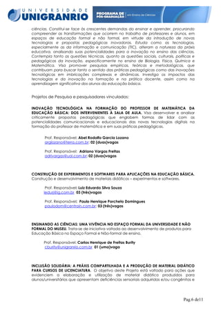 ciências. Constitui-se face às crescentes demandas do ensinar e aprender, procurando
compreender as transformações que ocorrem no trabalho de professores e alunos, em
espaços de educação formal e não formal, em virtude da introdução de novas
tecnologias e propostas pedagógicas inovadoras. Estuda como as tecnologias,
especialmente as da informação e comunicação (TIC), alteram a natureza da práxis
educativa, analisando suas potencialidades para a inovação no ensino das ciências.
Contempla tanto as questões técnicas, quanto as questões sociais, culturais, políticas e
pedagógicas da inovação, especificamente no ensino de Biologia, Física, Química e
Matemática. Visa promover pesquisas empíricas, teóricas e metodológicas, que
contribuam para buscar tanto o sentido das práticas pedagógicas como das inovações
tecnológicas em imbricações complexas e dinâmicas. Investiga os impactos das
tecnologias e da inovação na formação e na prática docente, assim como na
aprendizagem significativa dos alunos da educação básica.

Projetos de Pesquisa e pesquisadores vinculados:
INOVAÇÃO TECNOLÓGICA NA FORMAÇÃO DO PROFESSOR DE MATEMÁTICA DA
EDUCAÇÃO BÁSICA: DOS INTERVENIENTES À SALA DE AULA. Visa desenvolver e analisar
criticamente propostas pedagógicas que englobem formas de lidar com as
potencialidades comunicacionais e educacionais das novas tecnologias digitais na
formação do professor de matemática e em suas práticas pedagógicas.
Prof. Responsável: Abel Rodolfo Garcia Lozano
arglozano@terra.com.br: 02 (duas)vagas
Prof. Responsável: Adriano Vargas Freitas
adrivargas@uol.com.br: 02 (duas)vagas

CONSTRUÇÃO DE EXPERIMENTOS E SOFTWARES PARA APLICAÇÕES NA EDUCAÇÃO BÁSICA.
Construção e desenvolvimento de materiais didáticos – experimentos e softwares.
Prof. Responsável: Luiz Eduardo Silva Souza
ledurj@ig.com.br 03 (três)vagas
Prof. Responsável: Paulo Henrique Porcheto Domingues
paulodom@centroin.com.br: 03 (três)vagas

ENSINANDO AS CIÊNCIAS: UMA VIVÊNCIA NO ESPAÇO FORMAL DA UNIVERSIDADE E NÃO
FORMAL DO MUSEU. Trata-se de iniciativa voltada ao desenvolvimento de produtos para
Educação Básica no Espaço Formal e Não-formal de ensino.
Prof. Responsável: Carlos Henrique de Freitas Burity
cburity@unigranrio.com.br 01 (uma)vaga

INCLUSÃO SOLIDÁRIA: A PRÁXIS COMPARTILHADA E A PRODUÇÃO DE MATERIAL DIDÁTICO
PARA CURSOS DE LICENCIATURA. O objetivo deste Projeto está voltado para ações que
evidenciem a elaboração e utilização de material didático produzidos para
alunos/universitários que apresentam deficiências sensoriais adquiridas e/ou congênitas e

Pag.6 de11

 