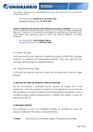que estejam matriculados na UNIGRANRIO em Cursos de Licenciaturas futuros docentes
na Educação Básica.
Prof. Responsável: Haydea M. M. de Santana Reis
hmaria@unigranrio.com.br 01 (uma) vaga

ENSINO DE BIOLOGIA EM ESPAÇOS NÃO FORMAIS DA BAIXADA FLUMINENSE. A educação
básica na Baixada Fluminense necessita de ações para se atingir as metas estabelecidas
pelo MEC. A proposta é a formulação de atividades em Unidades de Conservação (UC)
desta região, que contribuam para um ensino das Ciências Biológicas de melhor
qualidade.
Prof. Responsável: João Rodrigues Miguel.
jmiguel@unigranrio.com.br 02 (duas) vagas

2.1. Reserva de Vaga
Será reservada 01(uma) vaga para cidadãos dos países do MERCOSUL de países
lusófonos ou portadores de necessidades especiais. Caso esta vaga não seja
ocupada, será destinada a candidato brasileiro;

2.2. Preenchimento das vagas
A Comissão de Seleção reserva-se o direito de não preencher o total de vagas
previstas.

3. ESCOLHA DA LINHA DE PESQUISA E ÁREA DE ATUAÇÃO
No ato da inscrição o candidato deverá escolher, de acordo com a sua
preferência, a linha de pesquisa e o projeto ao qual desejará se vincula. Para tal,
são divulgamos os endereços eletrônicos dos pesquisadores/orientadores, caso o
candidato queira maiores esclarecimentos a respeito dos projetos e linhas de
pesquisa (ver item 2).

4. PROCESSO SELETIVO
Para admissão no curso, os candidatos deverão se submeter ao exame de
seleção, dividido em três etapas, todas eliminatórias.

1ª etapa -

Exame da documentação exigida. O resultado desta etapa

Pag.7 de11

 