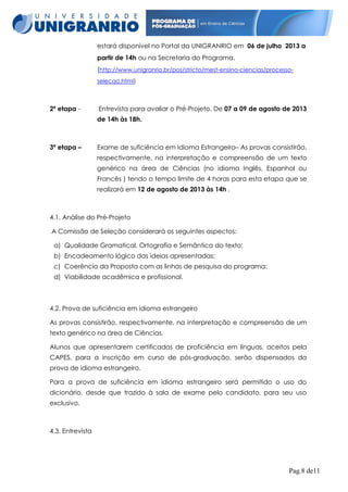 estará disponível no Portal da UNIGRANRIO em 06 de julho 2013 a
partir de 14h ou na Secretaria do Programa.
(http://www.unigranrio.br/pos/stricto/mest-ensino-ciencias/processoselecao.html)

2ª etapa -

Entrevista para avaliar o Pré-Projeto. De 07 a 09 de agosto de 2013
de 14h às 18h.

3ª etapa –

Exame de suficiência em Idioma Estrangeiro– As provas consistirão,
respectivamente, na interpretação e compreensão de um texto
genérico na área de Ciências (no idioma Inglês, Espanhol ou
Francês ) tendo o tempo limite de 4 horas para esta etapa que se
realizará em 12 de agosto de 2013 às 14h .

4.1. Análise do Pré-Projeto
A Comissão de Seleção considerará os seguintes aspectos:
a) Qualidade Gramatical, Ortografia e Semântica do texto;
b) Encadeamento lógico das ideias apresentadas;
c) Coerência da Proposta com as linhas de pesquisa do programa;
d) Viabilidade acadêmica e profissional.

4.2. Prova de suficiência em idioma estrangeiro
As provas consistirão, respectivamente, na interpretação e compreensão de um
texto genérico na área de Ciências.
Alunos que apresentarem certificados de proficiência em línguas, aceitos pela
CAPES, para a inscrição em curso de pós-graduação, serão dispensados da
prova de idioma estrangeiro.
Para a prova de suficiência em idioma estrangeiro será permitido o uso do
dicionário, desde que trazido à sala de exame pelo candidato, para seu uso
exclusivo.

4.3. Entrevista

Pag.8 de11

 