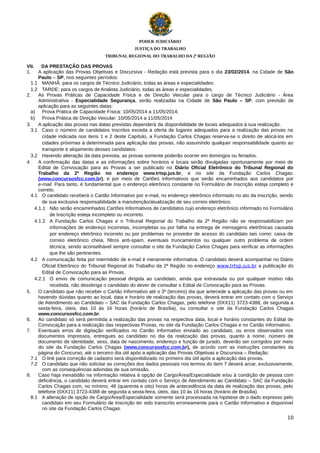 PODER JUDICIÁRIO
JUSTIÇA DO TRABALHO
TRIBUNAL REGIONAL DO TRABALHO DA 2ª REGIÃO

VII.
DA PRESTAÇÃO DAS PROVAS
1.
A aplicação das Provas Objetivas e Discursiva - Redação está prevista para o dia 23/02/2014, na Cidade de São
Paulo – SP, nos seguintes períodos:
1.1 MANHÃ: para os cargos de Técnico Judiciário, todas as áreas e especialidades;
1.2 TARDE: para os cargos de Analista Judiciário, todas as áreas e especialidades.
2.
As Provas Práticas de Capacidade Física e de Direção Veicular para o cargo de Técnico Judiciário - Área
Administrativa - Especialidade Segurança, serão realizadas na Cidade de São Paulo – SP, com previsão de
aplicação para as seguintes datas:
a) Prova Prática de Capacidade Física: 10/05/2014 a 11/05/2014;
b) Prova Prática de Direção Veicular: 10/05/2014 a 11/05/2014
3.
A aplicação das provas nas datas previstas dependerá da disponibilidade de locais adequados à sua realização.
3.1 Caso o número de candidatos inscritos exceda a oferta de lugares adequados para a realização das provas na
cidade indicada nos itens 1 e 2 deste Capítulo, a Fundação Carlos Chagas reserva-se o direito de alocá-los em
cidades próximas à determinada para aplicação das provas, não assumindo qualquer responsabilidade quanto ao
transporte e alojamento desses candidatos.
3.2 Havendo alteração da data prevista, as provas somente poderão ocorrer em domingos ou feriados.
4.
A confirmação das datas e as informações sobre horários e locais serão divulgadas oportunamente por meio de
Edital de Convocação para as Provas a ser publicado no Diário Oficial Eletrônico do Tribunal Regional do
Trabalho da 2ª Região no endereço www.trtsp.jus.br, e no site da Fundação Carlos Chagas:
(www.concursosfcc.com.br), e por meio de Cartões Informativos que serão encaminhados aos candidatos por
e-mail. Para tanto, é fundamental que o endereço eletrônico constante no Formulário de Inscrição esteja completo e
correto.
4.1 O candidato receberá o Cartão Informativo por e-mail, no endereço eletrônico informado no ato da inscrição, sendo
de sua exclusiva responsabilidade a manutenção/atualização de seu correio eletrônico.
4.1.1 Não serão encaminhados Cartões Informativos de candidatos cujo endereço eletrônico informado no Formulário
de Inscrição esteja incompleto ou incorreto.
4.1.2 A Fundação Carlos Chagas e o Tribunal Regional do Trabalho da 2ª Região não se responsabilizam por
informações de endereço incorretas, incompletas ou por falha na entrega de mensagens eletrônicas causada
por endereço eletrônico incorreto ou por problemas no provedor de acesso do candidato tais como: caixa de
correio eletrônico cheia, filtros anti-spam, eventuais truncamentos ou qualquer outro problema de ordem
técnica, sendo aconselhável sempre consultar o site da Fundação Carlos Chagas para verificar as informações
que lhe são pertinentes.
4.2 A comunicação feita por intermédio de e-mail é meramente informativa. O candidato deverá acompanhar no Diário
Oficial Eletrônico do Tribunal Regional do Trabalho da 2ª Região no endereço www.trtsp.jus.br a publicação do
Edital de Convocação para as Provas.
4.2.1 O envio de comunicação pessoal dirigida ao candidato, ainda que extraviada ou por qualquer motivo não
recebida, não desobriga o candidato do dever de consultar o Edital de Convocação para as Provas.
5.
O candidato que não receber o Cartão Informativo até o 3º (terceiro) dia que antecede a aplicação das provas ou em
havendo dúvidas quanto ao local, data e horário de realização das provas, deverá entrar em contato com o Serviço
de Atendimento ao Candidato – SAC da Fundação Carlos Chagas, pelo telefone (0XX11) 3723-4388, de segunda a
sexta-feira, úteis, das 10 às 16 horas (horário de Brasília), ou consultar o site da Fundação Carlos Chagas
www.concursosfcc.com.br.
6.
Ao candidato só será permitida a realização das provas na respectiva data, local e horário constantes do Edital de
Convocação para a realização das respectivas Provas, no site da Fundação Carlos Chagas e no Cartão Informativo.
7.
Eventuais erros de digitação verificados no Cartão Informativo enviado ao candidato, ou erros observados nos
documentos impressos, entregues ao candidato no dia da realização das provas, quanto a nome, número de
documento de identidade, sexo, data de nascimento, endereço e função de jurado, deverão ser corrigidos por meio
do site da Fundação Carlos Chagas (www.concursosfcc.com.br), de acordo com as instruções constantes da
página do Concurso, até o terceiro dia útil após a aplicação das Provas Objetivas e Discursiva – Redação.
7.1 O link para correção de cadastro será disponibilizado no primeiro dia útil após a aplicação das provas.
7.2 O candidato que não solicitar as correções dos dados pessoais nos termos do item 7 deverá arcar, exclusivamente,
com as consequências advindas de sua omissão.
8.
Caso haja inexatidão na informação relativa à opção de Cargo/Área/Especialidade e/ou à condição de pessoa com
deficiência, o candidato deverá entrar em contato com o Serviço de Atendimento ao Candidato – SAC da Fundação
Carlos Chagas com, no mínimo, 48 (quarenta e oito) horas de antecedência da data de realização das provas, pelo
telefone (0XX11) 3723-4388 de segunda a sexta-feira, úteis, das 10 às 16 horas (horário de Brasília).
8.1 A alteração de opção de Cargo/Área/Especialidade somente será processada na hipótese de o dado expresso pelo
candidato em seu Formulário de Inscrição ter sido transcrito erroneamente para o Cartão Informativo e disponível
no site da Fundação Carlos Chagas.
10

 