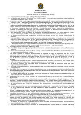PODER JUDICIÁRIO
JUSTIÇA DO TRABALHO
TRIBUNAL REGIONAL DO TRABALHO DA 2ª REGIÃO

8.2 Não será admitida troca de opção de Cargo/Área/Especialidade.
8.3 O candidato que não entrar em contato com o SAC no prazo mencionado será o exclusivo responsável pelas
consequências advindas de sua omissão.
9.
Somente será admitido à sala de provas o candidato que estiver portando documento de identidade original que bem
o identifique, como: Carteiras e/ou Cédulas de Identidade expedidas pelas Secretarias de Segurança Pública, pelas
Forças Armadas, pela Polícia Militar, pelo Ministério das Relações Exteriores; Cédula de Identidade para
Estrangeiros; Cédulas de Identidade fornecidas por Órgãos Públicos ou Conselhos de Classe que, por força de Lei
Federal, valem como documento de identidade, como por exemplo, as da OAB, CREA, CRM, CRC etc.; Certificado
de Reservista; Passaporte; Carteira de Trabalho e Previdência Social, Carteira Nacional de Habilitação (com
fotografia, na forma da Lei nº 9.503/97), bem como carteiras funcionais do Ministério Público; carteiras funcionais
expedidas por órgão público que, por lei federal, valham como identidade.
9.1 Não serão aceitos como documentos de identidade: certidões de nascimento, CPF, títulos eleitorais, carteira
nacional de habilitação sem foto, carteiras de estudante, carteiras funcionais sem valor de identidade.
9.2 Os documentos deverão estar em perfeitas condições, de forma a permitir, com clareza, a identificação do
candidato.
9.3 Caso o candidato esteja impossibilitado de apresentar, no dia de realização das provas, documento de identidade
original, por motivo de perda, roubo ou furto, deverá apresentar documento que ateste o registro da ocorrência em
órgão policial, expedido há, no máximo 30 (trinta) dias, sendo então submetido a identificação especial,
compreendendo coleta de dados, de assinaturas e de impressão digital em formulário próprio.
9.4 A identificação especial será exigida, também, do candidato cujo documento de identificação gere dúvidas quanto à
fisionomia, à assinatura, à condição de conservação do documento e/ou à própria identificação.
10. Não haverá segunda chamada ou repetição de prova.
10.1 O candidato não poderá alegar quaisquer desconhecimentos sobre a realização da prova como justificativa de sua
ausência.
10.2 O não comparecimento às provas, qualquer que seja o motivo, caracterizará desistência do candidato e resultará
em sua eliminação do Concurso Público.
11. Nas Provas Objetivas, o candidato deverá assinalar as respostas na Folha de Respostas, que será o único
documento válido para a correção da prova. O preenchimento da Folha de Respostas será de inteira
responsabilidade do candidato, que deverá proceder em conformidade com as instruções específicas contidas na
capa do Caderno de Questões. Em hipótese alguma haverá substituição da Folha de Respostas por erro do
candidato.
11.1 Não deverá ser feita nenhuma marca fora do campo reservado às respostas ou à assinatura, pois qualquer marca
poderá ser lida pelas leitoras óticas, prejudicando o desempenho do candidato.
11.2 Os prejuízos advindos de marcações feitas incorretamente na Folha de Respostas serão de inteira
responsabilidade do candidato.
11.3 Não serão computadas questões não assinaladas ou que contenham mais de uma resposta, emenda ou rasura,
ainda que legível.
12. O candidato deverá comparecer ao local de realização das provas munido, obrigatoriamente, de caneta esferográfica
de material transparente de tinta preta ou azul. Não será permitido o uso de lápis, lapiseira, marca-texto ou borracha
durante a realização das provas.
12.1 O candidato deverá preencher os alvéolos, na Folha de Respostas da Prova Objetiva, com caneta esferográfica de
material transparente de tinta preta ou azul.
13. O candidato, ao terminar a prova, entregará ao fiscal da sala o caderno de questões e a Folha de Respostas
personalizada.
14. Salvo em caso de candidato que tenha solicitado atendimento diferenciado para a realização das provas, a Prova
Discursiva - Redação deverá ser feita pelo próprio candidato, à mão, em letra legível, com caneta esferográfica de
material transparente de tinta preta ou azul, não sendo permitida a interferência e/ou participação de outras pessoas.
14.1 No caso de auxílio para transcrição das provas será designado um fiscal devidamente treinado para essa
finalidade.
14.2 Somente quando devidamente autorizado, o candidato deverá ditar todo o seu texto da Prova Discursiva - Redação
ao fiscal, especificando oralmente, ou seja, soletrando a grafia das palavras e todos os sinais gráficos de
pontuação.
15. Durante a realização das Provas não será permitida nenhuma espécie de consulta ou comunicação entre os
candidatos, nem a utilização de livros, códigos, manuais, impressos ou quaisquer anotações.
16. O candidato deverá conferir os seus dados pessoais impressos nas Folhas de Respostas, em especial seu nome,
número de inscrição, número do documento de identidade e opção de Cargo/Área/Especialidade.
17. Motivará a eliminação do candidato do Concurso Público, sem prejuízo das sanções penais cabíveis, a burla ou a
tentativa de burla a quaisquer das normas definidas neste Edital ou a outras relativas ao Concurso, aos
comunicados, às Instruções ao Candidato ou às Instruções constantes da prova, bem como o tratamento indevido e
descortês a qualquer pessoa envolvida na aplicação das provas.
17.1 Por medida de segurança os candidatos deverão deixar as orelhas totalmente descobertas, à observação dos
fiscais de sala, durante a realização das provas.
17.2 Não será permitida a entrada de candidatos no ambiente de provas portando armas. O candidato que estiver
11

 
