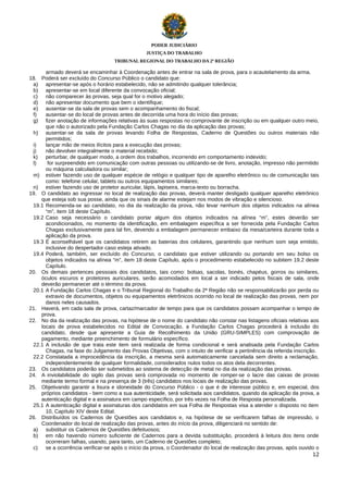 PODER JUDICIÁRIO
JUSTIÇA DO TRABALHO
TRIBUNAL REGIONAL DO TRABALHO DA 2ª REGIÃO

armado deverá se encaminhar à Coordenação antes de entrar na sala de prova, para o acautelamento da arma.
18. Poderá ser excluído do Concurso Público o candidato que:
a) apresentar-se após o horário estabelecido, não se admitindo qualquer tolerância;
b) apresentar-se em local diferente da convocação oficial;
c)
não comparecer às provas, seja qual for o motivo alegado;
d) não apresentar documento que bem o identifique;
e) ausentar-se da sala de provas sem o acompanhamento do fiscal;
f)
ausentar-se do local de provas antes de decorrida uma hora do início das provas;
g) fizer anotação de informações relativas às suas respostas no comprovante de inscrição ou em qualquer outro meio,
que não o autorizado pela Fundação Carlos Chagas no dia da aplicação das provas;
h) ausentar-se da sala de provas levando Folha de Respostas, Caderno de Questões ou outros materiais não
permitidos;
i)
lançar mão de meios ilícitos para a execução das provas;
j)
não devolver integralmente o material recebido;
k)
perturbar, de qualquer modo, a ordem dos trabalhos, incorrendo em comportamento indevido;
l)
for surpreendido em comunicação com outras pessoas ou utilizando-se de livro, anotação, impresso não permitido
ou máquina calculadora ou similar;
m) estiver fazendo uso de qualquer espécie de relógio e qualquer tipo de aparelho eletrônico ou de comunicação tais
como: telefone celular, tablets ou outros equipamentos similares;
n) estiver fazendo uso de protetor auricular, lápis, lapiseira, marca-texto ou borracha.
19. O candidato ao ingressar no local de realização das provas, deverá manter desligado qualquer aparelho eletrônico
que esteja sob sua posse, ainda que os sinais de alarme estejam nos modos de vibração e silencioso.
19.1 Recomenda-se ao candidato, no dia da realização da prova, não levar nenhum dos objetos indicados na alínea
“m”, item 18 deste Capítulo.
19.2 Caso seja necessário o candidato portar algum dos objetos indicados na alínea “m”, estes deverão ser
acondicionados, no momento da identificação, em embalagem específica a ser fornecida pela Fundação Carlos
Chagas exclusivamente para tal fim, devendo a embalagem permanecer embaixo da mesa/carteira durante toda a
aplicação da prova.
19.3 É aconselhável que os candidatos retirem as baterias dos celulares, garantindo que nenhum som seja emitido,
inclusive do despertador caso esteja ativado.
19.4 Poderá, também, ser excluído do Concurso, o candidato que estiver utilizando ou portando em seu bolso os
objetos indicados na alínea “m”, item 18 deste Capítulo, após o procedimento estabelecido no subitem 19.2 deste
Capítulo.
20. Os demais pertences pessoais dos candidatos, tais como: bolsas, sacolas, bonés, chapéus, gorros ou similares,
óculos escuros e protetores auriculares, serão acomodados em local a ser indicado pelos fiscais de sala, onde
deverão permanecer até o término da prova.
20.1 A Fundação Carlos Chagas e o Tribunal Regional do Trabalho da 2ª Região não se responsabilizarão por perda ou
extravio de documentos, objetos ou equipamentos eletrônicos ocorrido no local de realização das provas, nem por
danos neles causados.
21. Haverá, em cada sala de prova, cartaz/marcador de tempo para que os candidatos possam acompanhar o tempo de
prova.
22. No dia da realização das provas, na hipótese de o nome do candidato não constar nas listagens oficiais relativas aos
locais de prova estabelecidos no Edital de Convocação, a Fundação Carlos Chagas procederá à inclusão do
candidato, desde que apresente a Guia de Recolhimento da União (GRU-SIMPLES) com comprovação de
pagamento, mediante preenchimento de formulário específico.
22.1 A inclusão de que trata este item será realizada de forma condicional e será analisada pela Fundação Carlos
Chagas, na fase do Julgamento das Provas Objetivas, com o intuito de verificar a pertinência da referida inscrição.
22.2 Constatada a improcedência da inscrição, a mesma será automaticamente cancelada sem direito a reclamação,
independentemente de qualquer formalidade, considerados nulos todos os atos dela decorrentes.
23. Os candidatos poderão ser submetidos ao sistema de detecção de metal no dia da realização das provas.
24. A inviolabilidade do sigilo das provas será comprovada no momento de romper-se o lacre das caixas de provas
mediante termo formal e na presença de 3 (três) candidatos nos locais de realização das provas.
25. Objetivando garantir a lisura e idoneidade do Concurso Público - o que é de interesse público e, em especial, dos
próprios candidatos - bem como a sua autenticidade, será solicitada aos candidatos, quando da aplicação da prova, a
autenticação digital e a assinatura em campo específico, por três vezes na Folha de Resposta personalizada.
25.1 A autenticação digital e assinaturas dos candidatos em sua Folha de Respostas visa a atender o disposto no item
10, Capítulo XIV deste Edital.
26. Distribuídos os Cadernos de Questões aos candidatos e, na hipótese de se verificarem falhas de impressão, o
Coordenador do local de realização das provas, antes do início da prova, diligenciará no sentido de:
a) substituir os Cadernos de Questões defeituosos;
b) em não havendo número suficiente de Cadernos para a devida substituição, procederá à leitura dos itens onde
ocorreram falhas, usando, para tanto, um Caderno de Questões completo;
c)
se a ocorrência verificar-se após o início da prova, o Coordenador do local de realização das provas, após ouvido o
12

 