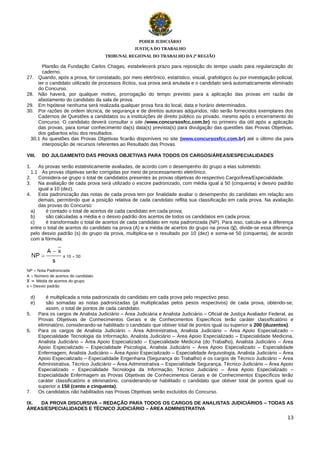 PODER JUDICIÁRIO
JUSTIÇA DO TRABALHO
TRIBUNAL REGIONAL DO TRABALHO DA 2ª REGIÃO

Plantão da Fundação Carlos Chagas, estabelecerá prazo para reposição do tempo usado para regularização do
caderno.
27. Quando, após a prova, for constatado, por meio eletrônico, estatístico, visual, grafológico ou por investigação policial,
ter o candidato utilizado de processos ilícitos, sua prova será anulada e o candidato será automaticamente eliminado
do Concurso.
28. Não haverá, por qualquer motivo, prorrogação do tempo previsto para a aplicação das provas em razão de
afastamento do candidato da sala de prova.
29. Em hipótese nenhuma será realizada qualquer prova fora do local, data e horário determinados.
30. Por razões de ordem técnica, de segurança e de direitos autorais adquiridos, não serão fornecidos exemplares dos
Cadernos de Questões a candidatos ou a instituições de direito público ou privado, mesmo após o encerramento do
Concurso. O candidato deverá consultar o site (www.concursosfcc.com.br) no primeiro dia útil após a aplicação
das provas, para tomar conhecimento da(s) data(s) prevista(s) para divulgação das questões das Provas Objetivas,
dos gabaritos e/ou dos resultados.
30.1 As questões das Provas Objetivas ficarão disponíveis no site (www.concursosfcc.com.b r) até o último dia para
interposição de recursos referentes ao Resultado das Provas.
VIII.

DO JULGAMENTO DAS PROVAS OBJETIVAS PARA TODOS OS CARGOS/ÁREAS/ESPECIALIDADES

1.
As provas serão estatisticamente avaliadas, de acordo com o desempenho do grupo a elas submetido.
1.1 As provas objetivas serão corrigidas por meio de processamento eletrônico.
2.
Considera-se grupo o total de candidatos presentes às provas objetivas do respectivo Cargo/Área/Especialidade.
3.
Na avaliação de cada prova será utilizado o escore padronizado, com média igual a 50 (cinquenta) e desvio padrão
igual a 10 (dez).
4.
Esta padronização das notas de cada prova tem por finalidade avaliar o desempenho do candidato em relação aos
demais, permitindo que a posição relativa de cada candidato reflita sua classificação em cada prova. Na avaliação
das provas do Concurso:
a)
é contado o total de acertos de cada candidato em cada prova;
b)
são calculadas a média e o desvio padrão dos acertos de todos os candidatos em cada prova;
c)
é transformado o total de acertos de cada candidato em nota padronizada (NP). Para isso, calcula-se a diferença
entre o total de acertos do candidato na prova (A) e a média de acertos do grupo na prova ( ), divide-se essa diferença
pelo desvio padrão (s) do grupo da prova, multiplica-se o resultado por 10 (dez) e soma-se 50 (cinquenta), de acordo
com a fórmula:

NP = Nota Padronizada
A = Número de acertos do candidato
= Média de acertos do grupo
s = Desvio padrão

d)
e)
5.
6.

7.

é multiplicada a nota padronizada do candidato em cada prova pelo respectivo peso.
são somadas as notas padronizadas (já multiplicadas pelos pesos respectivos) de cada prova, obtendo-se,
assim, o total de pontos de cada candidato.
Para os cargos de Analista Judiciário – Área Judiciária e Analista Judiciário – Oficial de Justiça Avaliador Federal, as
Provas Objetivas de Conhecimentos Gerais e de Conhecimentos Específicos terão caráter classificatório e
eliminatório, considerando-se habilitado o candidato que obtiver total de pontos igual ou superior a 200 (duzentos).
Para os cargos de Analista Judiciário – Área Administrativa, Analista Judiciário – Área Apoio Especializado –
Especialidade Tecnologia da Informação, Analista Judiciário – Área Apoio Especializado – Especialidade Medicina,
Analista Judiciário – Área Apoio Especializado – Especialidade Medicina (do Trabalho), Analista Judiciário – Área
Apoio Especializado – Especialidade Psicologia, Analista Judiciário – Área Apoio Especializado – Especialidade
Enfermagem, Analista Judiciário – Área Apoio Especializado – Especialidade Arquivologia, Analista Judiciário – Área
Apoio Especializado – Especialidade Engenharia (Segurança do Trabalho) e os cargos de Técnico Judiciário – Área
Administrativa, Técnico Judiciário – Área Administrativa – Especialidade Segurança, Técnico Judiciário – Área Apoio
Especializado – Especialidade Tecnologia da Informação, Técnico Judiciário – Área Apoio Especializado –
Especialidade Enfermagem as Provas Objetivas de Conhecimentos Gerais e de Conhecimentos Específicos terão
caráter classificatório e eliminatório, considerando-se habilitado o candidato que obtiver total de pontos igual ou
superior a 150 (cento e cinquenta).
Os candidatos não habilitados nas Provas Objetivas serão excluídos do Concurso.

IX.
DA PROVA DISCURSIVA – REDAÇÃO PARA TODOS OS CARGOS DE ANALISTAS JUDICIÁRIOS – TODAS AS
ÁREAS/ESPECIALIDADES E TÉCNICO JUDICIÁRIO – ÁREA ADMINISTRATIVA
13

 