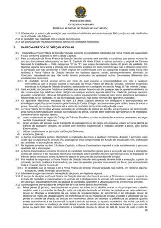 PODER JUDICIÁRIO
JUSTIÇA DO TRABALHO
TRIBUNAL REGIONAL DO TRABALHO DA 2ª REGIÃO

2.12 Obedecidos os critérios de avaliação, aos candidatos habilitados será atribuída nota 100 (cem) e aos não habilitados
será atribuída nota 0 (zero).
2.13 O candidato não habilitado será excluído do Concurso.
2.14 Da publicação do resultado constarão apenas os candidatos habilitados.
3.
3.1

DA PROVA PRÁTICA DE DIREÇÃO VEICULAR

Realizarão a Prova Prática de Direção Veicular somente os candidatos habilitados na Prova Prática de Capacidade
Física, conforme disposto no item 1 deste Capítulo.
3.2 Para a realização da Prova Prática de Direção Veicular somente será admitido o candidato que estiver munido de
um dos documentos relacionados no item 9, Capítulo VII deste Edital, e estiver portando o original da Carteira
Nacional de Habilitação – CNH, categorias “D” ou “E”, que esteja devidamente dentro do prazo de validade. Em
hipótese alguma será aceita a entrega dos documentos exigidos em outro momento que não o descrito neste item.
O candidato que não apresentar a CNH original em conformidade com as categorias exigidas neste Edital não
realizará a Prova Prática de Direção Veicular em hipótese alguma, sendo, consequentemente, eliminado do
Concurso, ressaltando-se que não serão aceitos protocolos ou quaisquer outros documentos diferentes dos
estabelecidos neste item.
3.2.1 O candidato deverá assinar termo por meio do qual assume a responsabilidade por toda e qualquer
intercorrência com o veículo durante a execução da Prova Prática de Direção Veicular, conforme exigências
expressas do Código de Trânsito Brasileiro, destacando-se o parágrafo terceiro do Artigo 257 do referido Código.
3.3 Será excluído do Concurso Público o candidato que estiver fazendo uso de qualquer tipo de aparelho eletrônico ou
de comunicação (bip, telefone celular, relógios de qualquer espécie, agenda eletrônica, notebook, palmtop, receptor,
gravador, smartphone, câmeras fotográficas ou outros equipamentos similares), bem como protetores auriculares.
Recomenda-se ao candidato, no dia da realização da prova, não portar nenhum dos aparelhos indicados.
3.4 Os aparelhos eletrônicos indicados no item 3.3 deste Capítulo deverão ser desligados e acondicionados em
embalagem específica a ser fornecida pela Fundação Carlos Chagas, exclusivamente para tal fim, antes de iniciar a
prova, devendo permanecer fechada até a saída do candidato do local de realização da prova.
3.5. A Prova Prática de Direção Veicular consistirá de verificação da prática de direção, em percurso a ser determinado
pela Banca Examinadora por ocasião da realização da prova, visando aferir aspectos operacionais e de legislação,
considerando os aspectos abaixo:
a) usar corretamente as regras do Código de Trânsito Brasileiro, e todas as alterações e anexos pertinentes, em vigor
na data da realização da prova;
b) dirigir veículos, de passeio ou de transporte de passageiros ou de carga, em percurso urbano em área aberta ao
trânsito de quaisquer veículos, de acordo com itinerário estabelecido e indicado, durante a prova, pela Banca
Examinadora;
c)
utilizar corretamente os princípios da Direção Defensiva;
d) estacionar (baliza).
3.6 A Banca Examinadora poderá interromper a realização da prova a qualquer momento, durante o percurso, caso
avalie que a segurança do veículo e/ou passageiros está comprometida em função de dificuldades e/ou inabilidade
do candidato na condução do veículo.
3.7 Na hipótese prevista no item 3.6 deste Capítulo, a Banca Examinadora imputará a nota considerando o percurso
realizado até a interrupção.
3.8 A Banca Examinadora somente fornecerá ao candidato orientações gerais para a execução da prova e indicações
acerca do percurso a ser realizado. Nenhuma orientação sobre questões técnico-operacionais e/ou de legislação de
trânsito serão fornecidas, antes, durante ou depois do percurso da prova prática de direção.
3.9 Por medida de segurança, a Prova Prática de Direção Veicular será gravada durante toda a execução, a partir do
comando de início da Banca Examinadora, por meio de aparelho gravador manuseado por fiscal, que acompanhará
toda a prova no interior do veículo.
3.9.1 O candidato que se recusar a ter a Prova Prática de Direção Veicular gravada não poderá, em hipótese alguma,
executá-la, sendo eliminado do concurso.
3.10 Não haverá segunda chamada ou repetição de prova, em hipótese alguma.
3.11 O tempo de duração da Prova Prática de Direção Veicular não deverá exceder a 30 minutos, contados a partir da
entrada do candidato e examinadores no veículo até o desligamento do veículo pelo candidato, salvo a ocorrência
de fatos que, independentemente da atuação do candidato, acarretem a ultrapassagem do tempo inicial previsto.
3.12 A pontuação na prova prática de direção dar-se-á da forma abaixo discriminada:
a) faltas graves (3 pontos): descontrolar-se no plano, no aclive ou no declive; entrar na via principal sem o devido
cuidado; usar a contramão de direção; subir na calçada destinada ao trânsito de pedestres ou nela estacionar;
deixar de observar a sinalização da via, sinais de regulamentação, de advertência e de indicação; deixar de
observar as regras de ultrapassagem, de preferência de via ou mudança de direção; exceder a velocidade da via;
perder o controle da direção do veículo em movimento; deixar de observar a preferência do pedestre quando
estiver atravessando a via transversal na qual o veículo vai entrar, ou quando o pedestre não tenha concluído a
travessia, inclusive na mudança de sinal; deixar a porta do veículo aberta ou semiaberta durante o percurso da
prova ou parte dele; fazer incorretamente a sinalização devida ou deixar de fazê-la; deixar de usar o cinto de
16

 