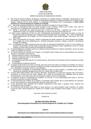 PODER JUDICIÁRIO
JUSTIÇA DO TRABALHO
TRIBUNAL REGIONAL DO TRABALHO DA 2ª REGIÃO

11. Não serão fornecidos atestados, declarações, certificados ou certidões relativos à habilitação, classificação ou nota
de candidatos, valendo para tal fim o boletim de desempenho disponível no endereço eletrônico da Fundação Carlos
Chagas, conforme item 10 deste Capítulo, e a publicação do Resultado Final e homologação no Diário Oficial
Eletrônico do Tribunal Regional do Trabalho da 2ª Região.
11.1 Não serão prestadas por telefone informações relativas ao resultado do Concurso Público.
12. Em caso de alteração/correção dos dados pessoais (nome, endereço, telefone para contato, sexo, data de
nascimento etc.) constantes do Formulário de Inscrição, o candidato deverá:
12.1 Efetuar a atualização dos dados pessoais até o terceiro dia útil após a aplicação das provas, conforme
estabelecido no item 7 do Capítulo VII deste Edital, por meio do site www.concursosfcc.com.br.
12.2 Após o prazo estabelecido no item 12.1 até a homologação dos Resultados, encaminhar via Sedex ou Aviso de
Recebimento (AR) à Fundação Carlos Chagas (Serviço de Atendimento ao Candidato - SAC – Ref.: Atualização de
Dados Cadastrais/TRT da 2ª Região – Av. Prof. Francisco Morato, 1565, Jardim Guedala – São Paulo – SP – CEP
05513-900).
12.3 Após a homologação do Concurso, solicitar a atualização dos dados cadastrais ao Tribunal Regional do Trabalho
da 2ª Região por e-mail sgft@trtsp.jus.br, mediante declaração assinada e datada, contendo a identificação
completa do candidato.
12.4 As alterações nos dados pessoais quanto ao critério de desempate estabelecido no item 2 e seus subitens no
Capítulo XI deste Edital, somente serão consideradas quando solicitadas no prazo estabelecido no item 12.1 deste
Capítulo, por fazer parte do critério de desempate dos candidatos.
13. É responsabilidade do candidato manter seu endereço (inclusive eletrônico) e telefone atualizados, até que se expire
o prazo de validade do Concurso.
14. O Tribunal Regional do Trabalho da 2ª Região e a Fundação Carlos Chagas não se responsabilizam por eventuais
prejuízos ao candidato decorrentes de:
a) endereço eletrônico errado ou não atualizado;
b) endereço residencial errado ou não atualizado;
c)
endereço de difícil acesso;
d) correspondência devolvida pela ECT por razões diversas, decorrentes de informação errônea de endereço por parte
do candidato;
e) correspondência recebida por terceiros.
15. A qualquer tempo poder-se-á anular a inscrição, prova e/ou tornar sem efeito a nomeação do candidato, em todos os
atos relacionados ao Concurso, quando constatada a omissão, declaração falsa ou diversa da que devia ser escrita,
com a finalidade de prejudicar direito ou criar obrigação.
15.1 Comprovada a inexatidão ou irregularidades descritas no item 15 deste Capítulo, o candidato estará sujeito a
responder por Falsidade Ideológica de acordo com o artigo 299 do Código Penal.
16. Os itens deste Edital poderão sofrer eventuais alterações, atualizações ou acréscimos enquanto não consumada a
providência ou evento que lhes disser respeito, até a data da convocação dos candidatos para as provas
correspondentes, circunstância que será mencionada em Edital ou aviso a ser publicado.
17. As despesas relativas à participação do candidato no Concurso e à sua apresentação para posse e exercício
correrão às expensas do próprio candidato.
18. O Tribunal Regional do Trabalho da 2ª Região e a Fundação Carlos Chagas não se responsabilizam por quaisquer
cursos, textos, apostilas e outras publicações referentes a este Concurso.
19. O não atendimento pelo candidato das condições estabelecidas neste Edital, a qualquer tempo, implicará sua
eliminação do Concurso Público.
20. As ocorrências não previstas neste Edital, os casos omissos e os casos duvidosos serão resolvidos, em caráter
irrecorrível, pelo Tribunal Regional do Trabalho da 2ª Região e pela Fundação Carlos Chagas, no que a cada um
couber.
São Paulo, 09 de dezembro de 2013.
Publique-se.

(a) Maria Doralice Novaes
Desembargadora Presidente do Tribunal Regional do Trabalho da 2ª Região

ANEXO I
DESCRIÇÃO DAS ATRIBUIÇÕES BÁSICAS DOS CARGOS/ÁREAS/ESPECIALIDADES
Analista Judiciário – Área Judiciária
21

 