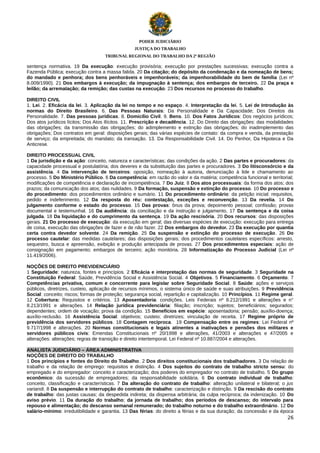 PODER JUDICIÁRIO
JUSTIÇA DO TRABALHO
TRIBUNAL REGIONAL DO TRABALHO DA 2ª REGIÃO

sentença normativa. 19 Da execução: execução provisória; execução por prestações sucessivas; execução contra a
Fazenda Pública; execução contra a massa falida. 20 Da citação; do depósito da condenação e da nomeação de bens;
do mandado e penhora; dos bens penhoráveis e impenhoráveis; da impenhorabilidade do bem de família (Lei nº
8.009/1990). 21 Dos embargos à execução; da impugnação à sentença; dos embargos de terceiro. 22 Da praça e
leilão; da arrematação; da remição; das custas na execução. 23 Dos recursos no processo do trabalho.
DIREITO CIVIL
1. Lei. 2. Eficácia da lei. 3. Aplicação da lei no tempo e no espaço. 4. Interpretação da lei. 5. Lei de Introdução às
normas do Direito Brasileiro. 6. Das Pessoas Naturais: Da Personalidade e Da Capacidade; Dos Direitos da
Personalidade. 7. Das pessoas jurídicas. 8. Domicílio Civil. 9. Bens. 10. Dos Fatos Jurídicos: Dos negócios jurídicos;
Dos atos jurídicos lícitos; Dos Atos Ilícitos. 11. Prescrição e decadência. 12. Do Direito das obrigações: das modalidades
das obrigações; da transmissão das obrigações; do adimplemento e extinção das obrigações; do inadimplemento das
obrigações; Dos contratos em geral: disposições gerais; das várias espécies de contato: da compra e venda, da prestação
de serviço; da empreitada; do mandato; da transação. 13. Da Responsabilidade Civil. 14. Do Penhor, Da Hipoteca e Da
Anticrese.
DIREITO PROCESSUAL CIVIL
1 Da jurisdição e da ação: conceito, natureza e características; das condições da ação. 2 Das partes e procuradores: da
capacidade processual e postulatória; dos deveres e da substituição das partes e procuradores. 3 Do litisconsórcio e da
assistência. 4 Da intervenção de terceiros: oposição, nomeação à autoria, denunciação à lide e chamamento ao
processo. 5 Do Ministério Público. 6 Da competência: em razão do valor e da matéria; competência funcional e territorial;
modificações de competência e declaração de incompetência. 7 Do Juiz. 8 Dos atos processuais: da forma dos atos; dos
prazos; da comunicação dos atos; das nulidades. 9 Da formação, suspensão e extinção do processo. 10 Do processo e
do procedimento: dos procedimentos ordinário e sumário. 11 Do procedimento ordinário: da petição inicial: requisitos,
pedido e indeferimento. 12 Da resposta do réu: contestação, exceções e reconvenção. 13 Da revelia. 14 Do
julgamento conforme o estado do processo. 15 Das provas: ônus da prova; depoimento pessoal; confissão; provas
documental e testemunhal. 16 Da audiência: da conciliação e da instrução e julgamento. 17 Da sentença e da coisa
julgada. 18 Da liquidação e do cumprimento da sentença. 19 Da ação rescisória. 20 Dos recursos: das disposições
gerais. 21 Do processo de execução: da execução em geral; das diversas espécies de execução: execução para entrega
de coisa, execução das obrigações de fazer e de não fazer. 22 Dos embargos do devedor. 23 Da execução por quantia
certa contra devedor solvente. 24 Da remição. 25 Da suspensão e extinção do processo de execução. 26 Do
processo cautelar: das medidas cautelares; das disposições gerais; dos procedimentos cautelares específicos: arresto,
sequestro, busca e apreensão, exibição e produção antecipada de provas. 27 Dos procedimentos especiais: ação de
consignação em pagamento; embargos de terceiro; ação monitória. 28 Informatização do Processo Judicial (Lei nº
11.419/2006).
NOÇÕES DE DIREITO PREVIDENCIÁRIO
1 Seguridade: natureza, fontes e princípios. 2 Eficácia e interpretação das normas de seguridade. 3 Seguridade na
Constituição Federal: Saúde, Previdência Social e Assistência Social. 4 Objetivos. 5 Financiamento. 6 Orçamento. 7
Competências privativa, comum e concorrente para legislar sobre Seguridade Social. 8 Saúde: ações e serviços
públicos, diretrizes, custeio, aplicação de recursos mínimos, o sistema único de saúde e suas atribuições. 9 Previdência
Social: conceito; riscos; formas de proteção; segurança social, repartição e capitalização. 10 Princípios. 11 Regime geral.
12 Cobertura: Requisitos e critérios. 13 Aposentadoria: condições. Leis Federais nº 8.212/1991 e alterações e n°
8.213/1991 e alterações. 14 Relação jurídica previdenciária: filiação; inscrição; sujeitos; beneficiários; segurados;
dependentes; ordem de vocação; prova da condição. 15 Benefícios em espécie: aposentadoria; pensão; auxílio-doença;
auxílio-reclusão. 16 Assistência Social: objetivos; custeio; diretrizes; vinculação de receita. 17 Regime próprio de
previdência dos servidores públicos. 18 Contagem recíproca. 19 Compensação entre os regimes: Lei Federal nº
9.717/1998 e alterações. 20 Normas constitucionais e legais atinentes a inativações e pensões dos militares e
servidores públicos civis: Emendas Constitucionais nº 20/1998 e alterações, 41/2003 e alterações e 47/2005 e
alterações: alterações; regras de transição e direito intertemporal. Lei Federal nº 10.887/2004 e alterações.
ANALISTA JUDICIÁRIO – ÁREA ADMINISTRATIVA
NOÇÕES DE DIREITO DO TRABALHO
1 Dos princípios e fontes do Direito do Trabalho. 2 Dos direitos constitucionais dos trabalhadores. 3 Da relação de
trabalho e da relação de emprego: requisitos e distinção. 4 Dos sujeitos do contrato de trabalho stricto sensu: do
empregado e do empregador: conceito e caracterização; dos poderes do empregador no contrato de trabalho. 5 Do grupo
econômico: da sucessão de empregadores; da responsabilidade solidária. 6 Do contrato individual de trabalho:
conceito, classificação e características. 7 Da alteração do contrato de trabalho: alteração unilateral e bilateral; o jus
variandi. 8 Da suspensão e interrupção do contrato de trabalho: caracterização e distinção. 9 Da rescisão do contrato
de trabalho: das justas causas; da despedida indireta; da dispensa arbitrária; da culpa recíproca; da indenização. 10 Do
aviso prévio. 11 Da duração do trabalho; da jornada de trabalho; dos períodos de descanso; do intervalo para
repouso e alimentação; do descanso semanal remunerado; do trabalho noturno e do trabalho extraordinário. 12 Do
salário-mínimo: irredutibilidade e garantia. 13 Das férias: do direito a férias e da sua duração; da concessão e da época
26

 