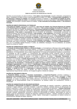 PODER JUDICIÁRIO
JUSTIÇA DO TRABALHO
TRIBUNAL REGIONAL DO TRABALHO DA 2ª REGIÃO

das férias; da remuneração e do abono de férias. 14 Do salário e da remuneração: conceito e distinções; composição do
salário; modalidades de salário; formas e meios de pagamento do salário; 13.º salário. 15 Da prescrição e decadência. 16
Da segurança e medicina no trabalho: das atividades perigosas ou insalubres. 17 Da proteção ao trabalho do menor.
18 Da proteção ao trabalho da mulher: da estabilidade da gestante; da licença-maternidade. 19 Do Direito Coletivo do
Trabalho: das convenções e acordos coletivos de trabalho. 20 Das comissões de Conciliação Prévia. 21 Da renúncia e
transação.
NOÇÕES DE DIREITO PROCESSUAL DO TRABALHO
1 Da Justiça do Trabalho: organização e competência. 2 Das Varas do Trabalho, dos Tribunais Regionais do Trabalho
e do Tribunal Superior do Trabalho: jurisdição e competência. 3 Dos serviços auxiliares da Justiça do Trabalho: das
secretarias das Varas do Trabalho; dos distribuidores. 4 Do processo judiciário do trabalho: princípios gerais do processo
trabalhista (aplicação subsidiária do CPC). 5 Dos atos, termos e prazos processuais. 6 Da distribuição. 7 Das custas e
emolumentos. 8 Das partes e procuradores: do jus postulandi; da substituição e representação processuais; da
assistência judiciária; dos honorários de advogado. 9 Das exceções. 10 Das audiências: de conciliação, de instrução e de
julgamento; da notificação das partes; do arquivamento do processo; da revelia e confissão. 11 Das provas. 12 Dos
dissídios individuais: da forma de reclamação e notificação; da legitimidade para ajuizar. 13 Do procedimento ordinário
e sumaríssimo 14 Dos recursos no Processo do Trabalho. 15 Da execução: da citação; do depósito da condenação e
da nomeação de bens; do mandado e penhora; dos bens penhoráveis e impenhoráveis; da impenhorabilidade do bem de
família (Lei nº 8.009/90 e alterações posteriores). 16 Dos embargos à execução. 17 Da praça e leilão; da arrematação;
da remição; das custas na execução. 18 Dos recursos no Processo do Trabalho. 19 Processo Judicial Eletrônico –
PJE. Lei nº 11.419/2006; Medida Provisória nº 2.200-2, de 24/08/2001; Resolução nº 94, de 23/03/2012, do Conselho
Superior da Justiça do Trabalho.
NOÇÕES DE ADMINISTRAÇÃO GERAL E PÚBLICA
1 A evolução da Administração Pública e a reforma do Estado. 1.1 Convergências e diferenças entre a gestão pública e
a gestão privada. 1.2 Excelência nos serviços públicos. 1.3 Excelência na gestão dos serviços públicos. 2 Gestão de
Pessoas 2.1 Conceitos e práticas de RH relativas ao servidor público. 2.2 Planejamento estratégico de RH. 2.3 Gestão do
desempenho. 2.4 Comportamento, clima e cultura organizacional. 2.5 Gestão por competências e gestão do conhecimento.
2.6 Qualidade de vida no trabalho. 2.7 Características das organizações formais modernas: tipos de estrutura
organizacional, natureza, finalidades e critérios de departamentalização. 2.8 Liderança, motivação e satisfação no trabalho.
2.9 Recrutamento e seleção de pessoas. 2.10 Análise e descrição de cargos. 3 Educação, Treinamento e
Desenvolvimento 3.1 Educação corporativa. 3.1.2 Educação à distância. 3.1.3 Planejamento, desenvolvimento e objetivos
do ensino. 3.1.4 Avaliação. 4 Gestão Organizacional 4.1 Planejamento Estratégico: definições de estratégia, condições
necessárias para se desenvolver a estratégia, questões-chave em estratégia. 4.1.2 Processos associados: formação de
estratégia, análise, formulação, formalização, decisão e implementação. 4.1.3 Metas estratégicas e resultados pretendidos.
5 Indicadores de desempenho. 6 Ferramentas de análise de cenário interno e externo. 7 Balanced scorecard. 8
Modelagem organizacional: conceitos básicos. 9 Identificação e delimitação de processos de negócio. 10 Técnicas
de mapeamento, análise, simulação e modelagem de processos. 11 Construção e mensuração de indicadores de
processos. 12 Gestão de projetos: planejamento, execução, monitoramento e controle, encerramento. 13 Escritório de
Projetos. 14 Gestão de risco. 15 A organização e o processo decisório. 16 O processo racional de solução de
problemas. 16.1 Fatores que afetam a decisão. 16.2 Tipos de decisões. 16.3 Processo de mudança: mudança
organizacional, forças internas e externas. 16.4 O papel do agente e métodos de mudança.
NOÇÕES DE ORÇAMENTO PÚBLICO
1. Orçamento Público: conceitos. 2. Princípios orçamentários. 3. Orçamento-Programa: conceitos e objetivos. 4.
Orçamento na Constituição Federal. 5. Proposta orçamentária: Elaboração, discussão, votação e aprovação. 6. Plano
Plurianual – PPA, Lei de Diretrizes Orçamentárias – LDO e Lei Orçamentária Anual – LOA. 7. Lei nº 4.320/64: da Lei de
Orçamento; da receita; da Despesa; dos Créditos Adicionais; da execução do Orçamento. 8. Lei Complementar nº
101/2000 (Lei de Responsabilidade Fiscal): do Planejamento; da Despesa Pública; da Transparência, Controle e
Fiscalização.
NOÇÕES DE ADMINISTRAÇÃO DE RECURSOS MATERIAIS
1 Introdução à Administração de Material e Patrimônio: conceituação de material e patrimônio; o patrimônio das
empresas e órgãos públicos: o patrimônio imobiliário; o patrimônio mobiliário; atividades básicas da administração de
material e patrimônio; o controle dos materiais e do patrimônio; a movimentação do patrimônio. 2 Sistema Patrimonial:
Previsão e controle de estoque; as compras nas Organizações: Aquisição dos materiais e do patrimônio; arquivamento,
recebimento, proteção, conservação e distribuição, classificação, padronização, codificação e inventário; análise do valor e
alienação; estoques: planejamento, processos e políticas de administração de estoques; determinação de níveis de
estoque, tempo de ressuprimento e estoques de segurança; avaliação de estoques – métodos; inventário de material. 3
Almoxarifado: funções, princípios e objetivos; controle, registro, conservação e recuperação de material; técnicas de
armazenamento; utilização de espaço; segurança.
ANALISTA JUDICIÁRIO – ÁREA APOIO ESPECIALIZADO – ESPECIALIDADE TECNOLOGIA DA INFORMAÇÃO
27

 