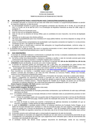 PODER JUDICIÁRIO
JUSTIÇA DO TRABALHO
TRIBUNAL REGIONAL DO TRABALHO DA 2ª REGIÃO

III.

DOS REQUISITOS PARA A INVESTIDURA NOS CARGOS/ÁREAS/ESPECIALIDADES

1.

O candidato aprovado no Concurso de que trata este Edital será investido no Cargo/Área/Especialidade se atender
às seguintes exigências na data da posse:
a) ter nacionalidade brasileira ou gozar das prerrogativas constantes dos Decretos de nº 70.391, de 12 de abril de
1972, nº 70.436, de 18 de abril de 1972 e na Constituição da República Federativa do Brasil de 1988, artigo 12,
parágrafo 1º;
b) ter idade mínima de 18 (dezoito) anos;
c)
estar em dia com as obrigações eleitorais;
d) estar em dia com os deveres do Serviço Militar, para os candidatos do sexo masculino, nos termos da legislação
vigente;
e) encontrar-se no pleno gozo dos direitos políticos;
f)
não estar incompatibilizado para nova investidura em cargo público federal, nos termos dispostos no artigo 137 da
Lei nº 8.112/90;
g) possuir os documentos comprobatórios da escolaridade e pré-requisitos constantes do Capítulo II e os documentos
constantes do item 7 do Capítulo XIV deste Edital;
h) ter aptidão física e mental para o exercício das atribuições do Cargo/Área/Especialidade, conforme artigo 14,
parágrafo único, da Lei nº 8.112/90.
2. O candidato que, na data da posse, não reunir os requisitos enumerados no item 1 deste Capítulo perderá o direito à
investidura no Cargo/Área/Especialidade para o qual foi nomeado.

IV.
1.

DAS INSCRIÇÕES

A inscrição do candidato implicará o conhecimento e aceitação das normas e condições estabelecidas neste Edital,
em relação às quais não poderá alegar desconhecimento.
1.1 De forma a evitar ônus desnecessário, orienta-se o candidato a recolher o valor de inscrição somente após tomar
conhecimento de todos os requisitos e condições exigidos para o Concurso.
2.
As inscrições serão realizadas, exclusivamente, via Internet, no período das 10h do dia 18/12/2013 às 14h do dia
17/01/2014 (horário de Brasília), de acordo com o item 3 deste Capítulo.
2.1 O período de inscrições poderá ser prorrogado por até 2 dias úteis, por necessidade de ordem técnica e/ou
operacional, a critério do Tribunal Regional do Trabalho da 2ª Região e/ou da Fundação Carlos Chagas.
2.2
A prorrogação das inscrições de que trata o item anterior poderá ser feita sem prévio aviso, bastando, para todos
os efeitos legais, a comunicação de prorrogação feita no site www.concursosfcc.com.br.
3.
Para inscrever-se, via Internet, o candidato deverá acessar o endereço eletrônico www.concursosfcc.com.br
durante o período das inscrições e, por meio dos links referentes ao Concurso Público, efetuar sua inscrição,
conforme os procedimentos estabelecidos abaixo:
3.1 Ler e aceitar o Requerimento de Inscrição, preencher o Formulário de Inscrição e transmitir os dados pela Internet.
3.2 Efetuar o pagamento da importância referente à inscrição por meio da Guia de Recolhimento da União GRU-SIMPLES), exclusivamente no Banco do Brasil S/A, gerada no próprio site da Fundação Carlos Chagas, tendo
como favorecido a Unidade Gestora - Tribunal Regional do Trabalho da 2ª Região, de acordo com as instruções
constantes no endereço eletrônico, até a data limite para pagamento estabelecida no item 2, no valor de:
Ensino Superior Completo: R$ 75,00 (setenta e cinco reais).
Para todos os cargos de Analista Judiciário
Ensino Médio Completo: R$ 62,00 (sessenta e dois reais).
Para todos os cargos de Técnico Judiciário
3.2.1 Somente serão processadas as inscrições preenchidas corretamente, cujo recolhimento do valor seja confirmado
pelo Banco do Brasil.
3.2.2 O candidato somente terá sua inscrição efetivada se forem realizados todos os procedimentos previstos no item
3 e subitens deste Capítulo.
3.2.2.1 É dever do candidato manter sob sua guarda cópia do Requerimento de Inscrição e da Guia de Recolhimento
da União (GRU-SIMPLES) paga, inclusive quanto da realização das provas, de maneira a dirimir eventuais
dúvidas.
3.2.3 Em caso de feriado ou evento que acarrete o fechamento de agências bancárias na localidade em que se
encontra o candidato, o boleto deverá ser pago antecipadamente.
3.3 A partir de 26/12/2013 o candidato poderá conferir, no endereço eletrônico da Fundação Carlos Chagas, se os
dados da inscrição efetuada foram recebidos e o valor da inscrição foi pago. Em caso negativo, o candidato deverá
entrar em contato com o Serviço de Atendimento ao Candidato – SAC da Fundação Carlos Chagas, pelo telefone
(0XX11) 3723-4388, de segunda a sexta-feira, em dias úteis, das 10 às 16 horas (horário de Brasília), para verificar
o ocorrido.
3.4 A inscrição somente será confirmada após a comprovação do pagamento do valor da inscrição.
3.5 Serão canceladas as inscrições com pagamento efetuado por um valor menor ou erroneamente preenchido do que
o estabelecido e as solicitações de inscrição cujos pagamentos forem efetuados após a data de encerramento das
inscrições, sem devolução do valor pago.
3.6 O candidato inscrito não deverá enviar qualquer documento de identificação, sendo de sua exclusiva
3

 